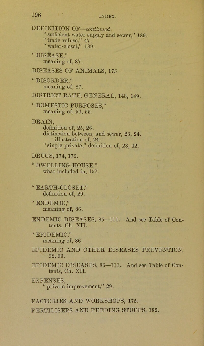 DEFINITION OF—continued. “ sufficient water supply and sewer,” 189. “ trade refuse,” 47. “water-closet,” 189. “ DISEASE,” meaning of, 87. DISEASES OF ANIMALS, 175. “ DISORDER,” meaning of, 87. DISTRICT RATE, GENERAL, 148, 149. “ DOMESTIC PURPOSES,” meaning of, 54, 55. DRAIN, definition of, 25, 26. distinction between, and sewer, 23, 24. illustration of, 24. “single private,” definition of, 28, 42. DRUGS, 174, 175. “ DWELLING-HOUSE,” what included in, 157. “ EARTH-CLOSET,” definition of, 29. “ ENDEMIC,” meaning of, 86. ENDEMIC DISEASES, 85—111. And see Table of Con- tents, Ch. XII. “ EPIDEMIC,” meaning of, 86. EPIDEMIC AND OTHER DISEASES PREVENTION, 92,93. EPIDEMIC DISEASES, 86—111. And see Table of Con- tents, Ch. XII. EXPENSES, “private improvement,” 29. FACTORIES AND WORKSHOPS, 175. FERTILISERS AND FEEDING STUFFS, 182.