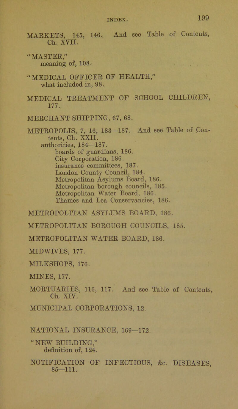 MARKETS, 145, 146. And see Table of Contents, Ch. XVII. “ MASTER,” meaning of, 108. “ MEDICAL OFFICER OF HEALTH,” what included in, 98. MEDICAL TREATMENT OF SCHOOL CHILDREN, 177. MERCHANT SHIPPING, 67, 68. METROPOLIS, 7, 16, 183—187. And see Table of Con- tents, Ch. XXII. authorities, 184—187. boards of guardians, 186. City Corporation, 186. insurance committees, 187. London County Council, 184. Metropolitan Asylums Board, 186. Metropolitan borough councils, 185. Metropolitan Water Board, 186. Thames and Lea Conservancies, 186. METROPOLITAN ASYLUMS BOARD, 186. METROPOLITAN BOROUGH COUNCILS, 185. METROPOLITAN WATER BOARD, 186. MIDWIVES, 177. MILKSHOPS, 176. MINES, 177. MORTUARIES, 116, 117. And see Table of Contents, Ch. XIV. MUNICIPAL CORPORATIONS, 12. NATIONAL INSURANCE, 169—172. “ NEW BUILDING,” definition of, 124. NOTIFICATION OF INFECTIOUS, &c. DISEASES, 85—111.