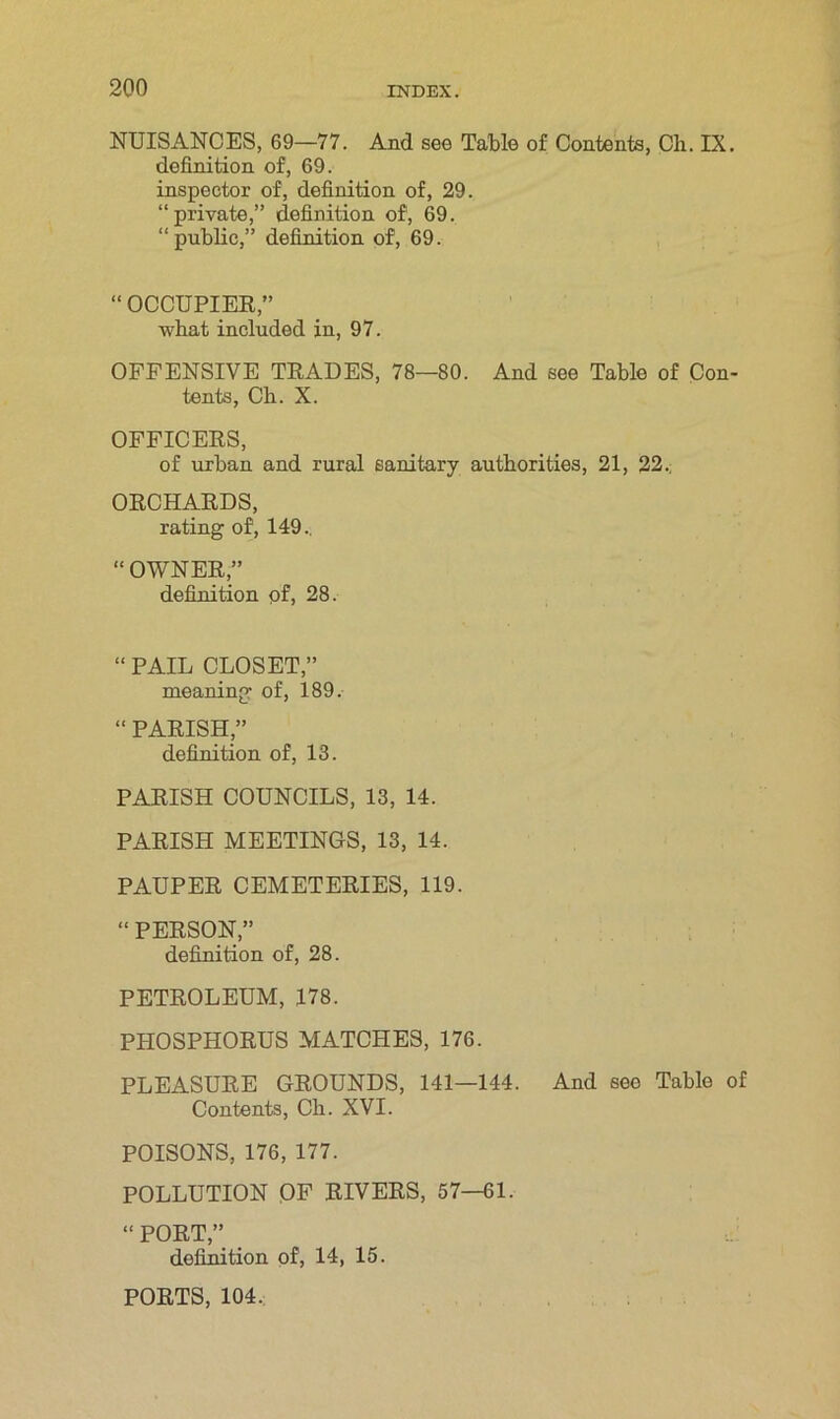 NUISANCES, 69—77. And see Table of Contents, Ch. IX. definition of, 69. inspector of, definition of, 29. “private,” definition of, 69. “public,” definition of, 69. “OCCUPIER,” what included in, 97. OFFENSIVE TRADES, 78—80. And see Table of Con- tents, Ch. X. OFFICERS, of urban and rural sanitary authorities, 21, 22.. ORCHARDS, rating of, 149.. “ OWNER,” definition of, 28. “ PAIL CLOSET,” meaning of, 189. “ PARISH ” definition of, 13. PARISH COUNCILS, 13, 14. PARISH MEETINGS, 13, 14. PAUPER CEMETERIES, 119. “ PERSON,” definition of, 28. PETROLEUM, 178. PHOSPHORUS MATCHES, 176. PLEASURE GROUNDS, 141—144. And see Table of Contents, Ch. XVI. POISONS, 176, 177. POLLUTION OF RIVERS, 57—61. “ PORT,” definition of, 14, 15. PORTS, 104.