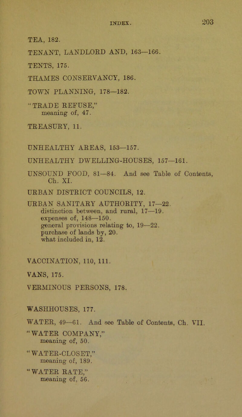 TEA, 182. TENANT, LANDLORD AND, 163—166. TENTS, 175. THAMES CONSERVANCY, 186. TOWN PLANNING, 178—182. “TRADE REFUSE,” meaning of, 47. TREASURY, 11. UNHEALTHY AREAS, 153—157. UNHEALTHY DWELLING-HOUSES, 157—161. UNSOUND FOOD, 81—84. And see Table of Contents, Ch. XI. URBAN DISTRICT COUNCILS, 12. URBAN SANITARY AUTHORITY, 17—22. distinction between, and rural, 17—19. expenses of, 148—150. general provisions relating to, 19—22. purchase of lands by, 20. what included in, 12. VACCINATION, 110, 111. VANS, 175. VERMINOUS PERSONS, 178. WASHHOUSES, 177. WATER, 49—61. And see Table of Contents, Ch. VII. “WATER COMPANY,” meaning of, 50. “WATER-CLOSET,” meaning of, 189. “ WATER RATE,” meaning of, 56.