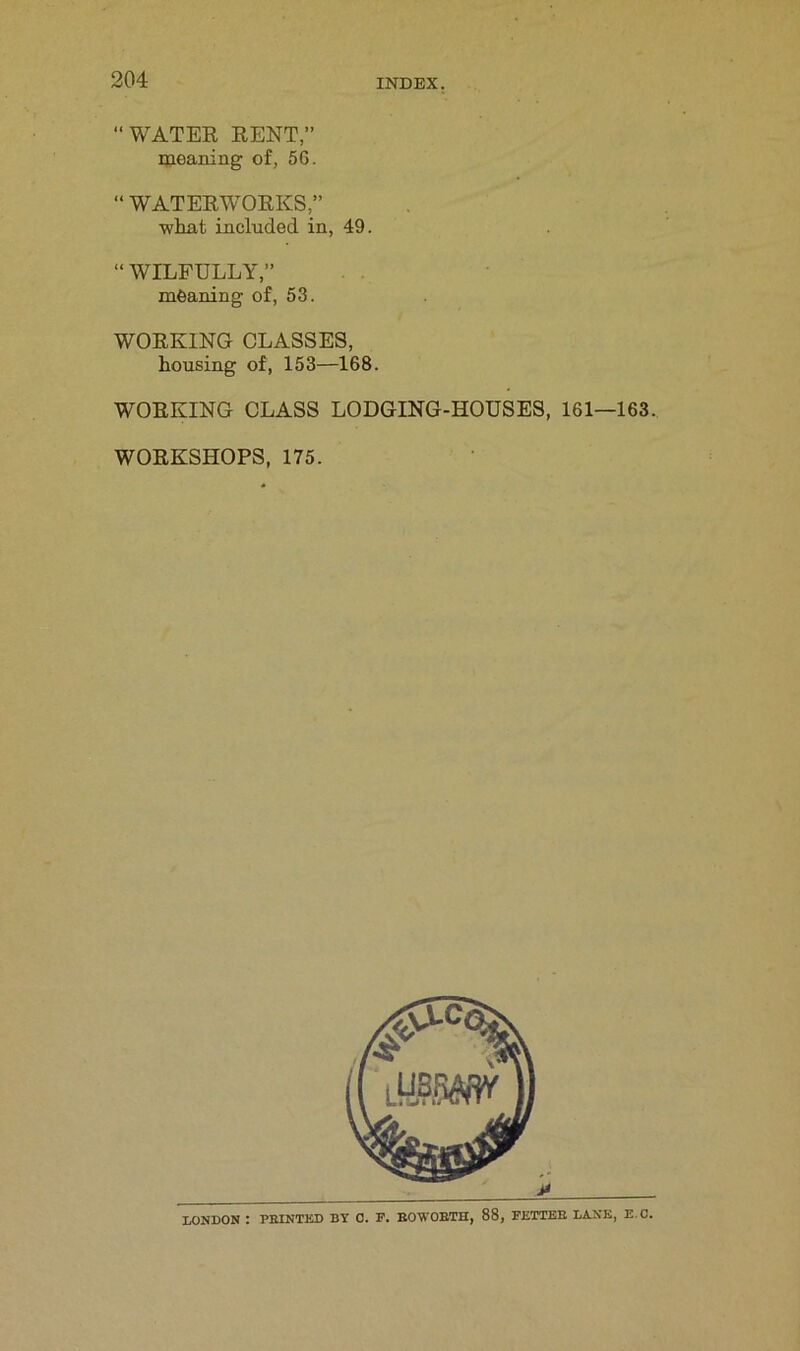 “WATER RENT,” meaning of, 56. “ WATERWORKS,” what included in, 49. “ WILFULLY,” meaning of, 53. WORKING CLASSES, housing of, 153—168. WORKING CLASS LODGING-HOUSES, 161—163. WORKSHOPS, 175. LONDON : PEINTED BY 0. F. ROWOBTH, 88, FETTEB LANE, E C.