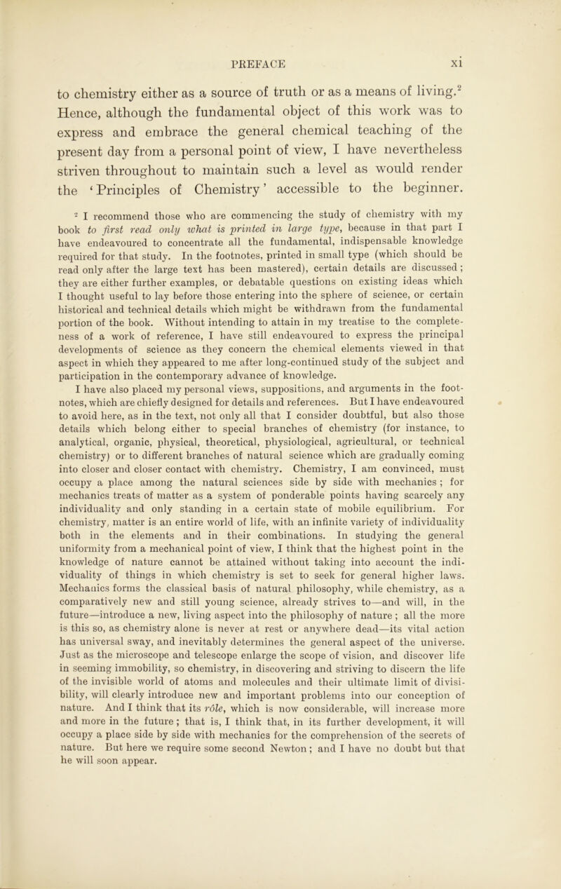 to chemistry either as a source of truth or as a means of living.2 Hence, although the fundamental object of this work was to express and embrace the general chemical teaching of the present day from a personal point of view, I have nevertheless striven throughout to maintain such a level as would render the ‘Principles of Chemistry’ accessible to the beginner. 2 I recommend those who are commencing the study of chemistry with my book to first read only what is printed in large type, because in that part I have endeavoured to concentrate all the fundamental, indispensable knowledge required for that study. In the footnotes, printed in small type (which should be read only after the large text has been mastered), certain details are discussed ; they are either further examples, or debatable questions on existing ideas which I thought useful to lay before those entering into the sphere of science, or certain historical and technical details which might be withdrawn from the fundamental portion of the book. Without intending to attain in my treatise to the complete- ness of a work of reference, I have still endeavoured to express the principal developments of science as they concern the chemical elements viewed in that aspect in which they appeared to me after long-continued study of the subject and participation in the contemporary advance of knowledge. I have also placed my personal views, suppositions, and arguments in the foot- notes, which are chiefly designed for details and references. But I have endeavoured to avoid here, as in the text, not only all that I consider doubtful, but also those details which belong either to special branches of chemistry (for instance, to analytical, organic, physical, theoretical, physiological, agricultural, or technical chemistry) or to different branches of natural science which are gradually coming into closer and closer contact with chemistry. Chemistry, I am convinced, must occupy a place among the natural sciences side by side with mechanics ; for mechanics treats of matter as a system of ponderable points having scarcely any individuality and only standing in a certain state of mobile equilibrium. For chemistry, matter is an entire world of life, with an infinite variety of individuality both in the elements and in their combinations. In studying the general uniformity from a mechanical point of view, I think that the highest point in the knowledge of nature cannot be attained without taking into account the indi- viduality of things in which chemistry is set to seek for general higher laws. Mechanics forms the classical basis of natural philosophy, while chemistry, as a comparatively new and still young science, already strives to—and will, in the future—introduce a new, living aspect into the philosophy of nature ; all the more is this so, as chemistry alone is never at rest or anywhere dead—its vital action has universal sway, and inevitably determines the general aspect of the universe. Just as the microscope and telescope enlarge the scope of vision, and discover life in seeming immobility, so chemistry, in discovering and striving to discern the life of the invisible world of atoms and molecules and their ultimate limit of divisi- bility, will clearly introduce new and important problems into our conception of nature. And I think that its role, which is now considerable, will increase more and more in the future ; that is, I think that, in its further development, it will occupy a place side by side with mechanics for the comprehension of the secrets of nature. But here we require some second Newton; and I have no doubt but that he will soon appear.