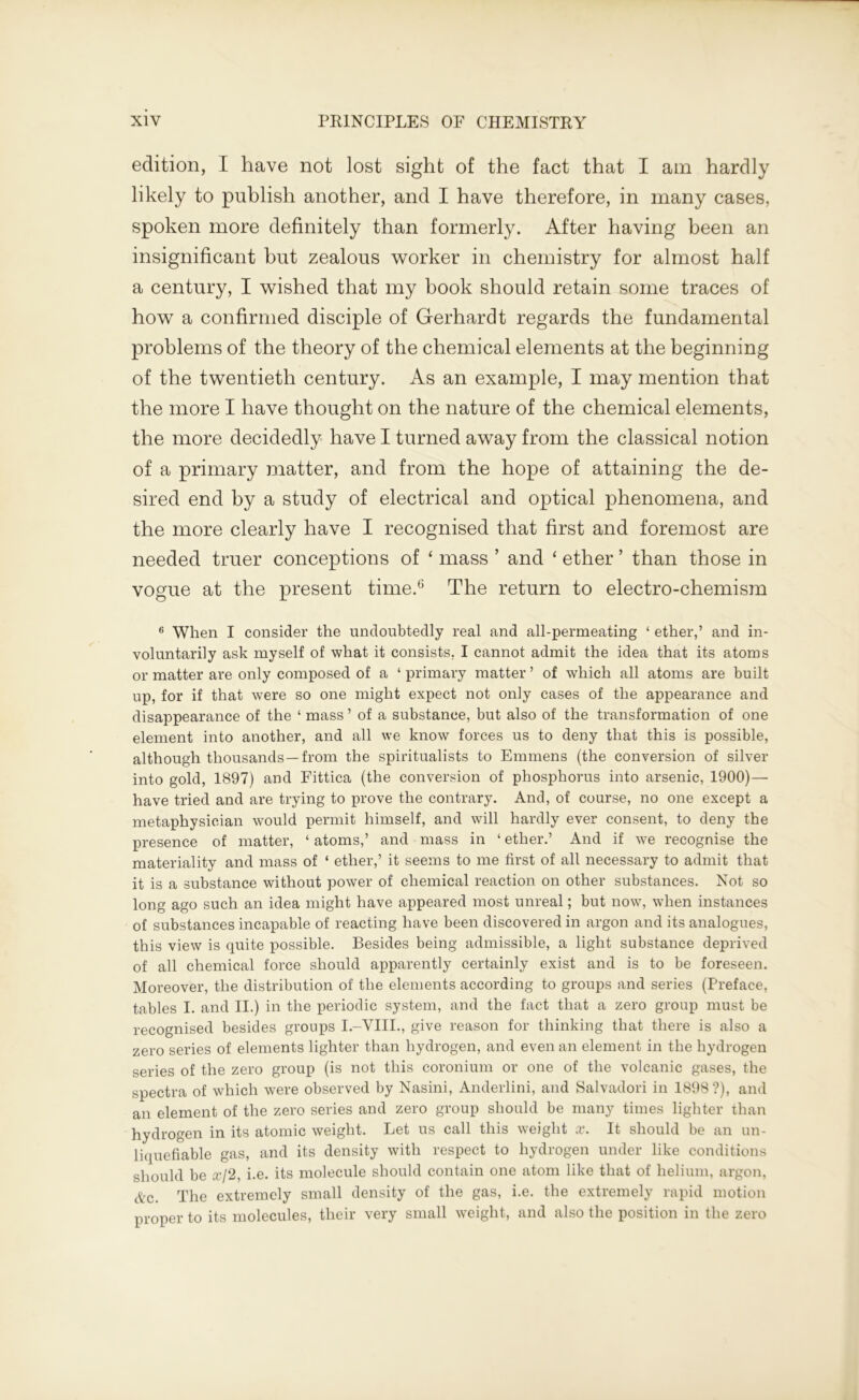 edition, I have not lost sight of the fact that I am hardly likely to publish another, and I have therefore, in many cases, spoken more definitely than formerly. After having been an insignificant but zealous worker in chemistry for almost half a century, I wished that my book should retain some traces of how a confirmed disciple of Gerhardt regards the fundamental problems of the theory of the chemical elements at the beginning of the twentieth century. As an example, I may mention that the more I have thought on the nature of the chemical elements, the more decidedly have I turned away from the classical notion of a primary matter, and from the hope of attaining the de- sired end by a study of electrical and optical phenomena, and the more clearly have I recognised that first and foremost are needed truer conceptions of ‘ mass ’ and ‘ ether ’ than those in vogue at the present time.6 The return to electro-chemism 6 When I consider the undoubtedly real and all-permeating ‘ ether,’ and in- voluntarily ask myself of what it consists, I cannot admit the idea that its atoms or matter are only composed of a ‘ primary matter ’ of which all atoms are built up, for if that were so one might expect not only cases of the appearance and disappearance of the ‘ mass ’ of a substance, but also of the transformation of one element into another, and all we know forces us to deny that this is possible, although thousands—from the spiritualists to Emmens (the conversion of silver into gold, 1897) and Fittica (the conversion of phosphorus into arsenic, 1900)— have tried and are trying to prove the contrary. And, of course, no one except a metaphysician would permit himself, and will hardly ever consent, to deny the presence of matter, ‘ atoms,’ and mass in ‘ ether.’ And if we recognise the materiality and mass of ‘ ether,’ it seems to me first of all necessary to admit that it is a substance without power of chemical reaction on other substances. Not so long ago such an idea might have appeared most unreal; but now, when instances of substances incapable of reacting have been discovered in argon and its analogues, this view is quite possible. Besides being admissible, a light substance deprived of all chemical force should apparently certainly exist and is to be foreseen. Moreover, the distribution of the elements according to groups and series (Preface, tables I. and II.) in the periodic system, and the fact that a zero group must be recognised besides groups I.-VHI., give reason for thinking that there is also a zero series of elements lighter than hydrogen, and even an element in the hydrogen series of the zero group (is not this coronium or one of the volcanic gases, the spectra of which were observed by Nasini, Anderlini, and Salvadori in 1898 ?), and an element of the zero series and zero group should be many times lighter than hydrogen in its atomic weight. Let us call this weight x. It should be an un- liquefiable gas, and its density with respect to hydrogen under like conditions should be ж/2, i.e. its molecule should contain one atom like that of helium, argon, Ac. The extremely small density of the gas, i.e. the extremely rapid motion proper to its molecules, their very small weight, and also the position in the zero