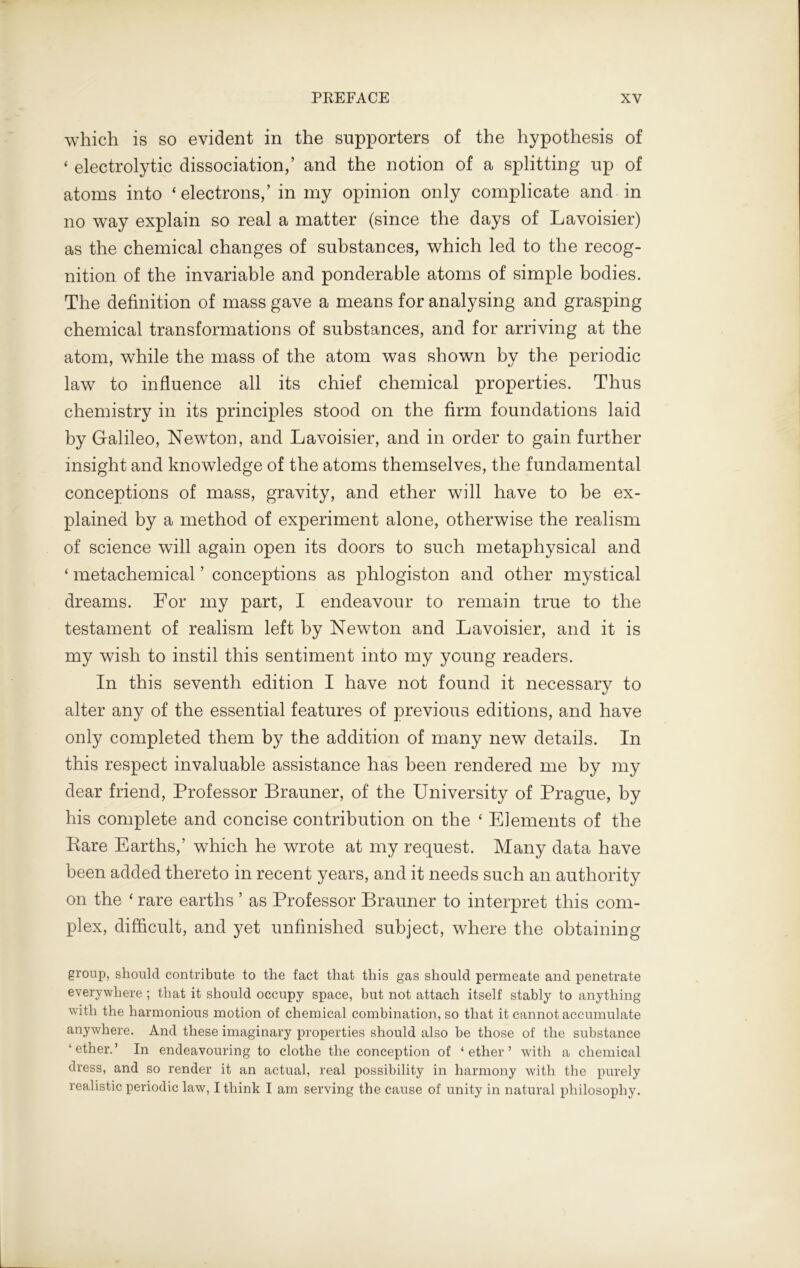 which is so evident in the supporters of the hypothesis of ‘ electrolytic dissociation,’ and the notion of a splitting up of atoms into ‘electrons,’ in my opinion only complicate and in no way explain so real a matter (since the days of Lavoisier) as the chemical changes of substances, which led to the recog- nition of the invariable and ponderable atoms of simple bodies. The definition of mass gave a means for analysing and grasping chemical transformations of substances, and for arriving at the atom, while the mass of the atom was shown by the periodic law to influence all its chief chemical properties. Thus chemistry in its principles stood on the firm foundations laid by Galileo, Newton, and Lavoisier, and in order to gain further insight and knowledge of the atoms themselves, the fundamental conceptions of mass, gravity, and ether will have to be ex- plained by a method of experiment alone, otherwise the realism of science will again open its doors to such metaphysical and ‘ metachemical ’ conceptions as phlogiston and other mystical dreams. For my part, I endeavour to remain true to the testament of realism left by Newton and Lavoisier, and it is my wish to instil this sentiment into my young readers. In this seventh edition I have not found it necessary to alter any of the essential features of previous editions, and have only completed them by the addition of many new details. In this respect invaluable assistance has been rendered me by my dear friend, Professor Brauner, of the University of Prague, by his complete and concise contribution on the ‘ Elements of the Rare Earths,’ which he wrote at my request. Many data have been added thereto in recent years, and it needs such an authority on the ‘ rare earths ’ as Professor Brauner to interpret this com- plex, difficult, and yet unfinished subject, where the obtaining group, should contribute to the fact that this gas should permeate and penetrate everywhere ; that it should occupy space, but not attach itself stably to anything with the harmonious motion of chemical combination, so that it cannot accumulate anywhere. And these imaginary properties should also be those of the substance ‘ether.’ In endeavouring to clothe the conception of ‘ether’ with a chemical dress, and so render it an actual, real possibility in harmony with the purely realistic periodic law, I think I am serving the cause of unity in natural philosophy.