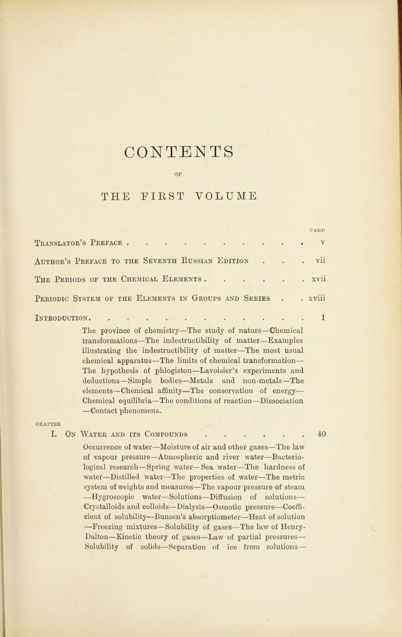 CONTENTS OF THE FIRST VOLUME PAGK Translator’s Preface .......... v Author’s Preface to the Seventh Eussian Edition . . . vii The Periods of the Chemical Elements xvii Periodic System of the Elements in Groups and Series . . xviii Introduction 1 The province of chemistry—The study of nature—Chemical transformations—The indestructibility of matter—Examples illustrating the indestructibility of matter—The most usual chemical apparatus—The limits of chemical transformation— The hypothesis of phlogiston—Lavoisier’s experiments and deductions—Simple bodies—Metals and non-metals—The elements—Chemical affinity—The conservation of energy— Chemical equilibria—The conditions of reaction—Dissociation —Contact phenomena. CHAPTER I. On Water and its Compounds 40 Occurrence of water—Moisture of air and other gases—The law of vapour pressure—Atmospheric and river water—Bacterio- logical research—Spring water—Sea water—The hardness of water—Distilled water—The properties of water—The metric system of weights and measures—The vapour pressure of steam —Hygroscopic water—Solutions—Diffusion of solutions— Crystalloids and colloids—Dialysis—Osmotic pressure—Coeffi- cient of solubility—Bunsen’s absorptiometer—Heat of solution —Freezing mixtures—Solubility of gases—The law of Henry- Dalton—Kinetic theory of gases—Law of partial pressures— Solubility of solids—Separation of ice from solutions—