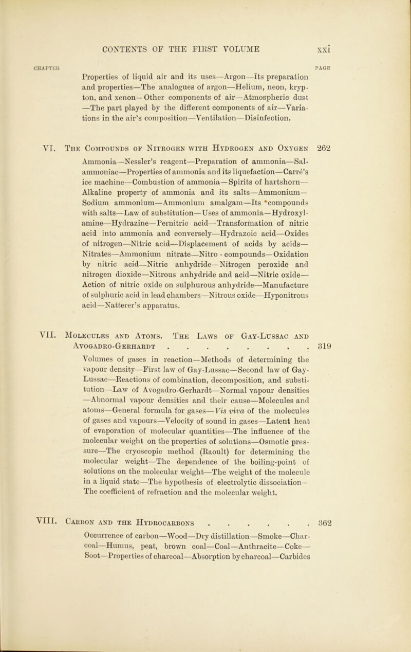 CHAPTER PAGE Properties of liquid air and its uses—Argon—Its preparation and properties—The analogues of argon—Helium, neon, kryp- ton, and xenon— Other components of air—Atmospheric dust —The part played by the different components of air—Varia- tions in the air’s composition—Ventilation—Disinfection. VI. The Compounds of Nitrogen with Hydrogen and Oxygen 262 Ammonia—Nessler’s reagent—Preparation of ammonia—Sal- ammoniac—Properties of ammonia and its liquefaction—Carre’s ice machine—Combustion of ammonia—Spirits of hartshorn— Alkaline property of ammonia and its salts—Ammonium — Sodium ammonium—Ammonium amalgam—Its “compounds with salts—Law of substitution—Uses of ammonia—Hydroxy 1- amine—Hydrazine—Pernitric acid—Transformation of nitric acid into ammonia and conversely—Hydrazoic acid—Oxides of nitrogen—Nitric acid—Displacement of acids by acids— Nitrates—Ammonium nitrate—Nitro - compounds—Oxidation by nitric acid—Nitric anhydride—Nitrogen peroxide and nitrogen dioxide—Nitrous anhydride and acid—Nitric oxide— Action of nitric oxide on sulphurous anhydride—Manufacture of sulphuric acid in lead chambers—Nitrous oxide—Hyponitrous acid—Natterer’s apparatus. VII. Molecules and Atoms. The Laws of Gay-Lussac and Avogadro-Gerhardt 319 Volumes of gases in reaction—Methods of determining the vapour density—First law of Gay-Lussac—Second law of Gay- Lussac—Reactions of combination, decomposition, and substi- tution—Law of Avogadro-Gerhardt—Normal vapour densities —Abnormal vapour densities and their cause—Molecules and atoms—General formula for gases—Vis viva of the molecules of gases and vapours—Velocity of sound in gases—Latent heat of evaporation of molecular quantities—The influence of the molecular weight on the properties of solutions—Osmotic pres- sure—The cryoscopic method (Raoult) for determining the molecular weight—The dependence of the boiling-point of solutions on the molecular weight—The weight of the molecule in a liquid state—The hypothesis of electrolytic dissociation— The coefficient of refraction and the molecular weight. ^ III. Carbon and the Hydrocarbons 362 Occurrence of carbon—Wood—Dry distillation—Smoke—Char- coal—Humus, peat, brown coal—Coal—Anthracite—Coke— Soot—Properties of charcoal—Absorption by charcoal—Carbides