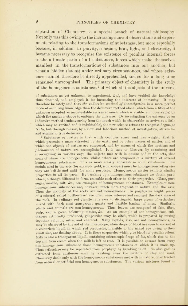 separation of Chemistry as a special branch of natural philosophy. Not only was this owing to the increasing store of observations and experi- ments relating to the transformations of substances, but more especially because, in addition to gravity, cohesion, heat, light, and electricity, it became necessary to recognise the existence of peculiar internal forces in the ultimate parts of all substances, forces which make themselves manifest in the transformations of substances into one another, hut remain hidden (latent) under ordinary circumstances, and whose exist- ence cannot therefore be directly apprehended, and so for a long time remained unrecognised. The primary object of chemistry is the study of the homogeneous substances 2 of which all the objects of the universe of substances as yet unknown to experiment, &c.), and have verified the knowledge thus obtained, and employed it for increasing the interests of humanity. It may therefore be safely said that the inductive method of investigation is a more perfect mode of acquiring knowledge than the deductive method alone (which from a little of the unknown accepted as incontestable arrives at much which is visible and observable) by which the ancients strove to embrace the universe. By investigating the universe by an inductive method (endeavouring from the much which is observable to arrive at a little which may be verified and is indubitable), the new science refuses to recognise dogma as truth, but through reason, by a slow and laborious method of investigation, strives for and attains to true deductions. 2 Substance or matter is that which occupies space and has weight; that is, which presents a mass attracted by the earth and by other masses of matter, and of which the objects of nature are composed, and by means of which the motions and phenomena of nature are accomplished. It is easy to discover, by examining and investigating in various ways the objects met with in nature and in the arts, that some of these are homogeneous, whilst others are composed of a mixture of several homogeneous substances. This is most clearly apparent in solid substances. The metals used in the arts (for example, gold, iron, copper) must be homogeneous, otherwise they are brittle and unfit for many purposes. Homogeneous matter exhibits similar properties in all its parts. By breaking up a homogeneous substance we obtain parts which, although different in form, resemble each other in their properties. Glass, pure sugar, marble, salt, &c., are examples of homogeneous substances. Examples of non- homogeneous substances are, however, much more frequent in nature and the arts. Thus the majority of the rocks are not homogeneous. In porphyries bright pieces of a mineral called ‘ orthoclase ’ are often seen interspersed amongst the dark mass of the rock. In ordinary red granite it is easy to distinguish large pieces of orthoclase mixed with dark semi-transparent quartz and flexible laminae of mica. Similarly, plants and animals are non-homogeneous. Thus, leaves are composed of skin, fibre, pulp, sap, a green colouring matter, &c. As an example of non-homogeneous sub- stances artificially produced, gunpowder may be cited, which is prepared by mixing together sulphur, nitre, and charcoal. Many liquids, also, are not homogeneous, as may be observed by the aid of the microscope, when drops of blood are seen to consist of a colourless liquid in which red corpuscles, invisible to the naked eye owing to their small size, are floating about. It is these corpuscles which give blood its peculiar colour. Milk is also a transparent liquid, containing microscopic drops of fat, which rise to the top and form cream when the milk is left at rest. It is possible to extract from every non-homogeneous substance those homogeneous substances of which it is made up. Thus orthoclase may be separated from porphyry by breaking it off. So also gold is extracted from auriferous sand by washing away the mixture of clay and sand. Chemistry deals only with the homogeneous substances met with in nature, or extracted from natural or artificial non-homogeneous substances. The various mixtures found in
