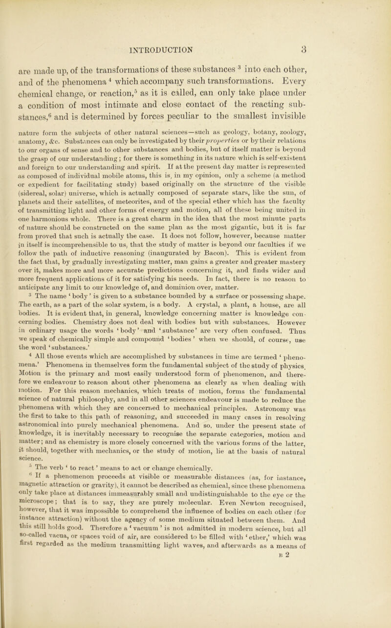 are made up, of the transformations of these substances 3 into each other, and of the phenomena4 which accompany such transformations. Every chemical change, or reaction,5 as it is called, can only take place under a condition of most intimate and close contact of the reacting sub- stances,6 and is determined by forces peculiar to the smallest invisible nature form the subjects of other natural sciences—such as geology, botany, zoology, anatomy, &c. Substances can only be investigated by their properties or by their relations to our organs of sense and to other substances and bodies, but of itself matter is beyond the grasp of our understanding ; for there is something in its nature which is self-existent and foreign to our understanding and spirit. If at the present day matter is represented as composed of individual mobile atoms, this is, in my opinion, only a scheme (a method or expedient for facilitating study) based originally on the structure of the visible (sidereal, solar) universe, which is actually composed of separate stars, like the sun, of planets and their satellites, of meteorites, and of the special ether which has the faculty of transmitting light and other forms of energy and motion, all of these being united in one harmonious whole. There is a great charm in the idea that the most minute parts of nature should be constructed on the same plan as the most gigantic, but it is far from proved that such is actually the case. It does not follow, however, because matter in itself is incomprehensible to us; that the study of matter is beyond our faculties if we follow the path of inductive reasoning (inaugurated by Bacon). This is evident from the fact that, by gradually investigating matter, man gains a greater and greater mastery over it, makes more and more accurate predictions concerning it, and finds wider and more frequent applications of it for satisfying his needs. In fact, there is no reason to anticipate any limit to our knowledge of, and dominion over, matter. 3 The name ‘ body ’ is given to a substance bounded by a surface or possessing shape. The earth, as a part of the solar system, is a body. A crystal, a plant, a house, are all bodies. It is evident that, in general, knowledge concerning matter is knowledge con- cerning bodies. Chemistry does not deal with bodies but with substances. However in ordinary usage the words ‘body’ and ‘substance’ are very often confused. Thus we speak of chemically simple and compound ‘bodies’ when we should, of course, use the word ‘substances.’ 4 All those events which are accomplished by substances in time arc termed ‘ pheno- mena.’ Phenomena in themselves form the fundamental subject of the study of physics Motion is the primary and most easily understood form of phenomenon, and there- fore we endeavour to reason about other phenomena as clearly as when dealing with motion. For this reason mechanics, which treats of motion, forms the fundamental science of natural philosophy, and in all other sciences endeavour is made to reduce the phenomena with which they are concerned to mechanical principles. Astronomy was the first to take to this path of reasoning, and succeeded in many cases in resolving astronomical into purely mechanical phenomena. And so, under the present state of knowledge, it is inevitably necessary to recognise the separate categories, motion and matter; and as chemistry is more closely concerned with the various forms of the latter, it should, together with mechanics, or the study of motion, lie at the basis of natural science. 0 The verb ‘ to react ’ means to act or change chemically. If a phenomenon proceeds at visible or measurable distances (as, for instance, magnetic attraction or gravity), it cannot be described as chemical, since these phenomena •only take place at distances immeasurably small and undistinguishable to the eye or the microscope; that is to say, they are purely molecular. Even Newton recognised, however, that it was impossible to comprehend the influence of bodies on each other (for instance attraction) without the agency of some medium situated between them. And this still holds good. Therefore a ‘ vacuum ’ is not admitted in modern science, but all so-called vacua, or spaces void of air, are considered to be filled with ‘ ether,’ which was first regarded as the medium transmitting light waves, and afterwards as a means of в 2