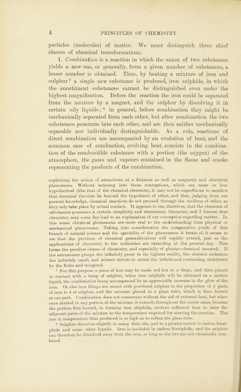 particles (molecules) of matter. We must distinguish three chief classes of chemical transformations. 1. Combination is a reaction in which the union of two substances yields a new one, or generally, from a given number of substances, a lesser number is obtained. Thus, by heating a mixture of iron and sulphur7 a single new substance is produced, iron sulphide, in which the constituent substances cannot be distinguished even under the highest magnification. Before the reaction the iron could be separated from the mixture by a magnet, and the sulphur by dissolving it in certain oily liquids ;8 in general, before combination they might he mechanically separated from each other, but after combination the two substances penetrate into each other, and are then neither mechanically separable nor individually distinguishable. As a rule, reactions of direct combination are accompanied by an evolution of heat, and the common case of combustion, evolving heat, consists in the combina- tion of the combustible substance with a portion (the oxygen) of the atmosphere, the gases and vapours contained in the flame and smoke representing the products of the combination. explaining the action of attractions at a distance as well as magnetic and electrical phenomena. Without entering into these conceptions, which are more or less hypothetical (like that of the chemical elements), it may not be superfluous to mention that chemical theories lie beyond the hypothesis of ether, and that, judging from our present knowledge, chemical reactions do not proceed through the medium of ether, as they only take place by actual contact. It appears to me, therefore, that the cliemism of substances possesses a certain simplicity and elementary character, and I foresee that chemistry may some day lead to an explanation of our conception regarding matter. In this sense chemical phenomena are more real to the understanding than physical or mechanical phenomena. Taking into consideration the comparative youth of this branch of natural science and the speciality of the phenomena it treats of, it seems to me that the province of chemical generalisations will rapidly extend, just as the applications of chemistry to the industries are extending at the present day. This forms the peculiar charm of chemistry, and especially of physico-chemical research. If the astronomer grasps the infinitely great in its highest reality, the chemist embraces the infinitely small, and science strives to attain the infinite and everlasting, unfettered by the finite and temporal. 7 For this purpose a piece of iron may be made red-hot in a forge, and then placed in contact with a lump of sulphur, when iron sulphide will be obtained as a molten liquid, the combination being accompanied by an appreciable increase in the glow of the iron. Or else iron filings are mixed with powdered sulphur in the proportion of 5 parts of iron to 3 of sulphur, and the mixture placed in a glass tube, which is then heated at one part. Combination does not commence without the aid of external heat, but when once started in any portion of the mixture it extends throughout the entire mass, because the portion first heated, in forming iron sulphide, evolves sufficient heat to raise the ad jacent parts of the mixture to the temperature required for starting the reaction. The rise in temperature thus produced is so high as to soften the glass tube. 8 Sulphur dissolves slightly in many thin oils, and to a greater extent in carbon bisul- phide and some other liquids. Iron is insdluble in carbon bisulphide, and the sulphur can therefore be dissolved away from the iron, so long as the two are not chemically com- bined.