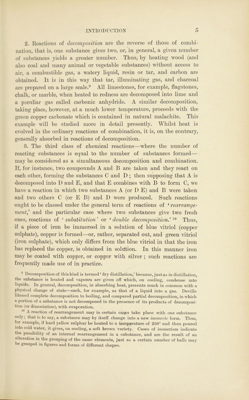 2. Reactions of decomposition are the reverse of those of combi- nation, that is, one substance gives two, or, in general, a given number of substances yields a greater number. Thus, by heating wood (and also coal and many animal or vegetable substances) without access to air, a combustible gas, a watery liquid, resin or tar, and carbon are obtained. It is in this way that tar, illuminating gas, and charcoal are prepared on a large scale.9 All limestones, for example, flagstones, chalk, or marble, when heated to redness are decomposed into lime and -a peculiar gas called carbonic anhydride. A similar decomposition, taking place, however, at a much lower temperature, proceeds with the green copper carbonate which is contained in natural malachite. This example will be studied more in detail presently. Whilst heat is evolved in the ordinary reactions of combination, it is, on the contrary, generally absorbed in reactions of decomposition. 8. The third class of chemical reactions—where the number of reacting substances is equal to the number of substances formed— may be considered as a simultaneous decomposition and combination. If, for instance, two compounds A and В are taken and they react on each other, forming the substances C and D ; then supposing that A is decomposed into D and E, and that E combines with В to form C, we have a reaction in which two substances A (or D E) and В were taken and two others C (or E B) and D were produced. Such reactions ought to be classed under the general term of reactions of ‘ rearrange- mentand the particular case where two substances give two fresh ones, reactions of ‘ substitution ’ or ‘ double decomposition.’10 Thus, if a piece of iron be immersed in a solution of blue vitriol (copper sulphate), copper is formed—or, rather, separated out, and green vitriol (iron sulphate), which only differs from the blue vitriol in that the iron has replaced the copper, is obtained in solution. In this manner iron may be coated with copper, or copper with silver; such reactions are frequently made use of in practice. !) Decomposition of this kind is termed ‘ dry distillation,’ because, just as in distillation, the substance is heated and vapours are given off which, on cooling, condense into liquids. In general, decomposition, in absorbing heat, presents much in common with a physical change of state—such, for example, as that of a liquid into a gas. Deville likened complete decomposition to boiling, and compared partial decomposition, in -which a portion of a substance is not decomposed in the presence of its products of decomposi- tion (or dissociation), with evaporation. 10 A reaction of rearrangement may in certain cases take place with one substance оп1У I that is to say, a substance may by itself change into a new isomeric form. Thus, for example, if hard yellow sulphur be heated to a temperature of 250° and then poured into cold water, it gives, on cooling, a soft brown variety. Cases of isomerism indicate the possibility of an internal rearrangement in a substance, and are the result of an alteration in the grouping of the same elements, just as a certain number of balls may be grouped in figures and forms of different shapes.