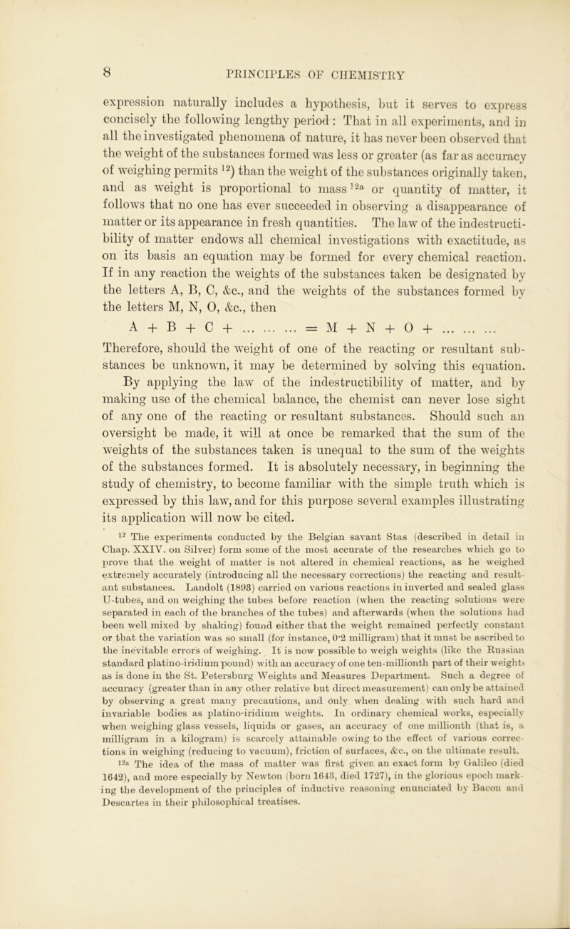 expression naturally includes a hypothesis, hut it serves to express concisely the following lengthy period : That in all experiments, and in all the investigated phenomena of nature, it has never been observed that the weight of the substances formed was less or greater (as far as accuracy of weighing permits 12) than the weight of the substances originally taken, and as weight is proportional to mass32a or quantity of matter, it follows that no one has ever succeeded in observing a disappearance of matter or its appearance in fresh quantities. The law of the indestructi- bility of matter endows all chemical investigations with exactitude, as on its basis an equation may be formed for every chemical reaction. If in any reaction the weights of the substances taken be designated by the letters А, В, C, &c., and the weights of the substances formed by the letters M, N, 0, &c., then A + В + C + = M + N + 0 + Therefore, should the weight of one of the reacting or resultant sub- stances be unknown, it may be determined by solving this equation. By applying the law of the indestructibility of matter, and by making use of the chemical balance, the chemist can never lose sight of any one of the reacting or resultant substances. Should such an oversight he made, it will at once be remarked that the sum of the weights of the substances taken is unequal to the sum of the weights of the substances formed. It is absolutely necessary, in beginning the study of chemistry, to become familiar with the simple truth which is expressed by this law, and for this purpose several examples illustrating its application will now be cited. 12 The experiments conducted by the Belgian savant Stas (described in detail in Chap. XXIY. on Silver) form some of the most accurate of the researches which go to prove that the weight of matter is not altered in chemical reactions, as he weighed extremely accurately (introducing all the necessary corrections) the reacting and result- ant substances. Landolt (1893) carried on various reactions in inverted and sealed glass U-tubes, and on weighing the tubes before reaction (when the reacting solutions were separated in each of the branches of the tubes) and afterwards (when the solutions had been well mixed by shaking) found either that the weight remained perfectly constant or that the variation was so small (for instance, 0*2 milligram) that it must be ascribed to the inevitable errors of weighing. It is now possible to weigh weights (like the Russian standard platino-iridium pound) with an accuracy of one ten-millionth part of their weights as is done in the St. Petersburg Weights and Measures Department. Such a degree of accuracy (greater than in any other relative but direct measurement) can only be attained by observing a great many precautions, and only when dealing with such hard and invariable bodies as platino-iridium weights. In ordinary chemical works, especially when weighing glass vessels, liquids or gases, an accuracy of one millionth (that is, a milligram in a kilogram) is scarcely attainable owing to the effect of various correc- tions in weighing (reducing to vacuum), friction of surfaces, &c., on the ultimate result. 12a The idea of the mass of matter was first given, an exact form by Galileo (died 1642), and more especially by Newton (born 1643, died 1727), in the glorious epoch mark- ing the development of the principles of inductive reasoning enunciated by Bacon and Descartes in their philosophical treatises.