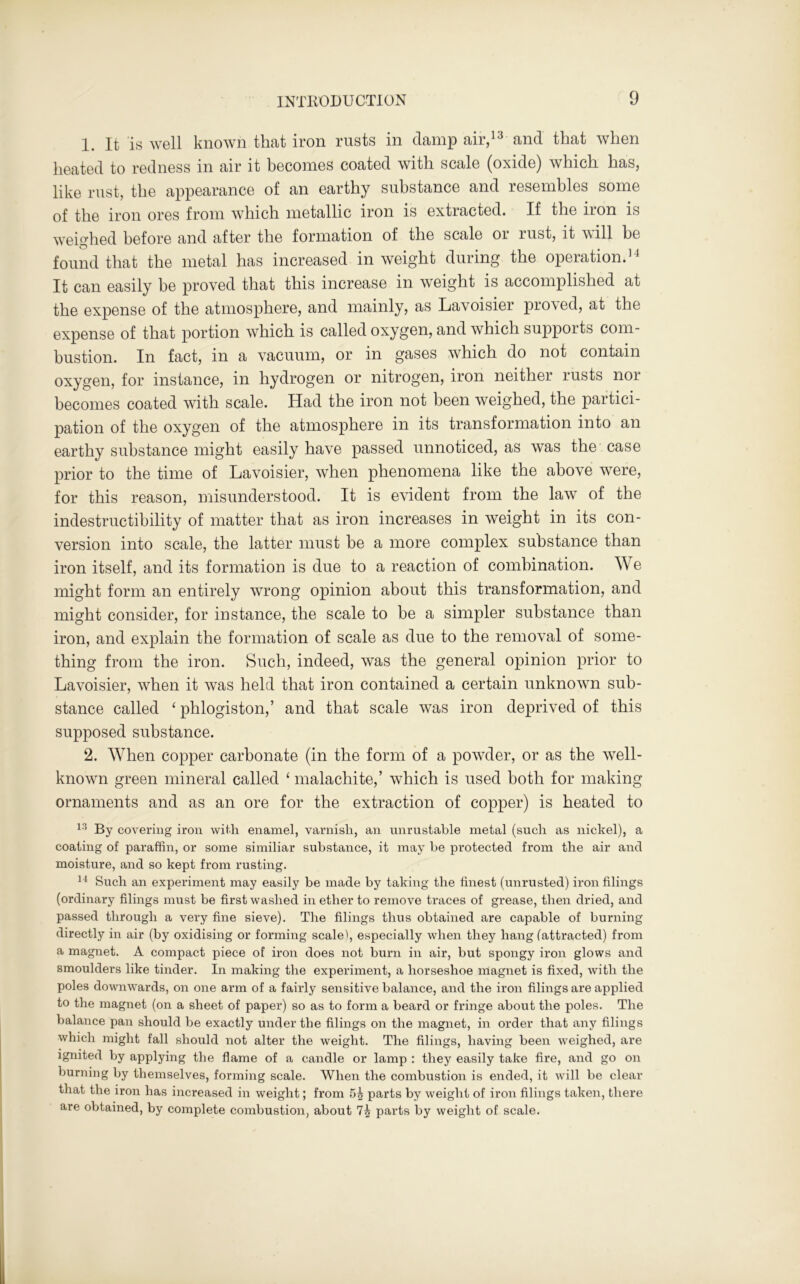 1. It is well known that iron rusts in damp air,13 and that when heated to redness in air it becomes coated with scale (oxide) which has, like rust, the appearance of an earthy substance and resembles some of the iron ores from which metallic iron is extracted. If the iron is weighed before and after the formation of the scale 01 lust, it x\ill be found that the metal has increased in weight during the operation.14 It can easily he proved that this increase in weight is accomplished at the expense of the atmosphere, and mainly, as Lavoisier proved, at the expense of that portion which is called oxygen, and which supports com- bustion. In fact, in a vacuum, or in gases which do not contain oxygen, for instance, in hydrogen or nitrogen, iron neither rusts noi becomes coated with scale. Had the iron not been weighed, the partici- pation of the oxygen of the atmosphere in its transformation into an earthy substance might easily have passed unnoticed, as was the case prior to the time of Lavoisier, when phenomena like the above were, for this reason, misunderstood. It is evident from the law of the indestructibility of matter that as iron increases in weight in its con- version into scale, the latter must be a more complex substance than iron itself, and its formation is due to a reaction of combination. We might form an entirely wrong opinion about this transformation, and might consider, for instance, the scale to be a simpler substance than iron, and explain the formation of scale as due to the removal of some- thing from the iron. Such, indeed, was the general opinion prior to Lavoisier, when it was held that iron contained a certain unknown sub- stance called ‘ phlogiston,’ and that scale was iron deprived of this supposed substance. 2. When copper carbonate (in the form of a powder, or as the well- known green mineral called ‘ malachite,’ which is used both for making ornaments and as an ore for the extraction of copper) is heated to 13 By covering iron with enamel, varnish, an unrustable metal (such as nickel), a coating of paraffin, or some similiar substance, it may be protected from the air and moisture, and so kept from rusting. 14 Such an experiment may easily be made by taking the finest (unrusted) iron filings (ordinary filings must be first washed in ether to remove traces of grease, then dried, and passed through a very fine sieve). The filings thus obtained are capable of burning directly in air (by oxidising or forming scale), especially when they hang (attracted) from a magnet. A compact piece of iron does not burn in air, but spongy iron glows and smoulders like tinder. In making the experiment, a horseshoe magnet is fixed, with the poles downwards, on one arm of a fairly sensitive balance, and the iron filings are applied to the magnet (on a sheet of paper) so as to form a beard or fringe about the poles. The balance pan should be exactly under the filings on the magnet, in order that any filings which might fall should not alter the weight. The filings, having been weighed, are ignited by applying the flame of a candle or lamp : they easily take fire, and go on burning by themselves, forming scale. When the combustion is ended, it will be clear that the iron has increased in weight; from 5b parts by weight of iron filings taken, there are obtained, by complete combustion, about 7b parts by weight of scale.