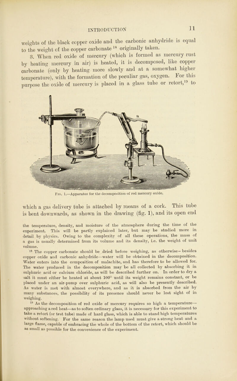 weights of the black copper oxide and the carbonic anhydride is equal to the weight of the copper carbonate 14 originally taken. 3. When red oxide of mercury (which is formed as mercury rust by heating mercury in air) is heated, it is decomposed, like coppei carbonate (only by heating more slowly and at a somewhat higher temperature), with the formation of the peculiar gas, oxygen. Foi this purpose the oxide of mercury is placed in a glass tube or retort,19 to Fig. 1.—Apparatus for the decomposition of red mercury oxide. which a gas delivery tube is attached by means of a cork. This tube is bent downwards, as shown in the drawing (fig. 1), and its open end the temperature, density, and moisture of the atmosphere during the time of the experiment. This will be partly explained later, but may be studied more in detail by physics. Owing to the complexity of all these operations, the mass of a gas is usually determined from its volume and its density, i.e. the weight of unit volume. 18 The copper carbonate should be dried before weighing, as otherwise— besides copper oxide and carbonic anhydride—water will be obtained in the decomposition. Water enters into the composition of malachite, and has therefore to be allowed for. The water produced in the decomposition may be all collected by absorbing it in sulphuric acid or calcium chloride, as will be described further on. In order to dry a salt it must either be heated at about 100° until its weight remains constant, or be placed under an air-pump over sulphuric acid, as will also be presently described. As water is met with almost everywhere, and as it is absorbed from the air by many substances, the possibility of its presence should never be lost sight of in weighing. 1!* As the decomposition of red oxide of mercury requires so high a temperature—- approaching a red heat—as to soften ordinary glass, it is necessary for this experiment to take a retort (or test tube) made of hard glass, which is able to stand high temperatures without softening. For the same reason the lamp used must give a strong heat and a large flame, capable of embracing the whole of the bottom of the retort, which should be as small as possible for the convenience of the experiment.