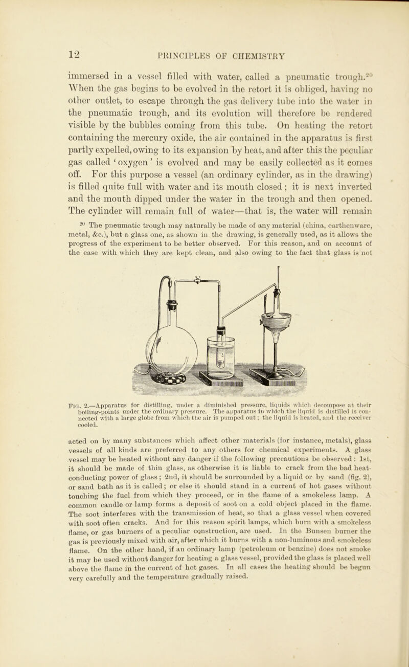 immersed in a vessel filled with water, called a pneumatic trough.20 AY hen the gas begins to be evolved in the retort it is obliged, havi ng no other outlet, to escape through the gas delivery tube into the water in the pneumatic trough, and its evolution will therefore be rendered visible by the bubbles coming from this tube. On heating the retort containing the mercury oxide, the air contained in the apparatus is first partly expelled, owing to its expansion by heat, and after this the peculiar gas called ‘ oxygen ’ is evolved and may he easily collected as it comes off. For this purpose a vessel (an ordinary cylinder, as in the drawing) is filled quite full with water and its mouth closed ; it is next inverted and the mouth dipped under the water in the trough and then opened. The cylinder will remain full of water—that is, the water will remain 20 The pneumatic trough may naturally be made of any material (china, earthenware, metal, &c.), but a glass one, as shown in the drawing, is generally used, as it allows the progress of the experiment to be better observed. For this reason, and on account of the ease with which they are kept clean, and also owing to the fact that glass is not Fiq. 2.—Apparatus for distilling, under a diminished pressure, liquids which decompose at their boiling-points under the ordinary pressure. The apparatus in which the liquid is distilled is con- nected with a large globe from which the air is pumped out; the liquid is heated, and the receiver cooled. acted on by many substances which affect other materials (for instance, metals), glass vessels of all kinds are preferred to any others for chemical experiments. A glass vessel may be heated without any danger if the following precautions be observed : 1st, it should be made of thin glass, as otherwise it is liable to crack from the bad heat- conducting power of glass ; 2nd, it should be surrounded by a liquid or by sand (fig. 2), or sand bath as it is called; or else it should stand in a current of hot gases without touching the fuel from which they proceed, or in the flame of a smokeless lamp. A common candle or lamp forms a deposit of soot on a cold object placed in the flame. The soot interferes with the transmission of heat, so that a glass vessel when covered with soot often cracks. And for this reason spirit lamps, which burn with a smokeless flame, or gas burners of a peculiar construction, are used. In the Bunsen burner the gas is previously mixed with air, after which it burns with a non-luminous and smokeless flame. On the other hand, if an ordinary lamp (petroleum or benzine) does not smoke it may be used without danger for heating a glass vessel, provided the glass is placed well above the flame in the current of hot gases. In all cases the heating should be begun very carefully and the temperature graduallj7 raised.