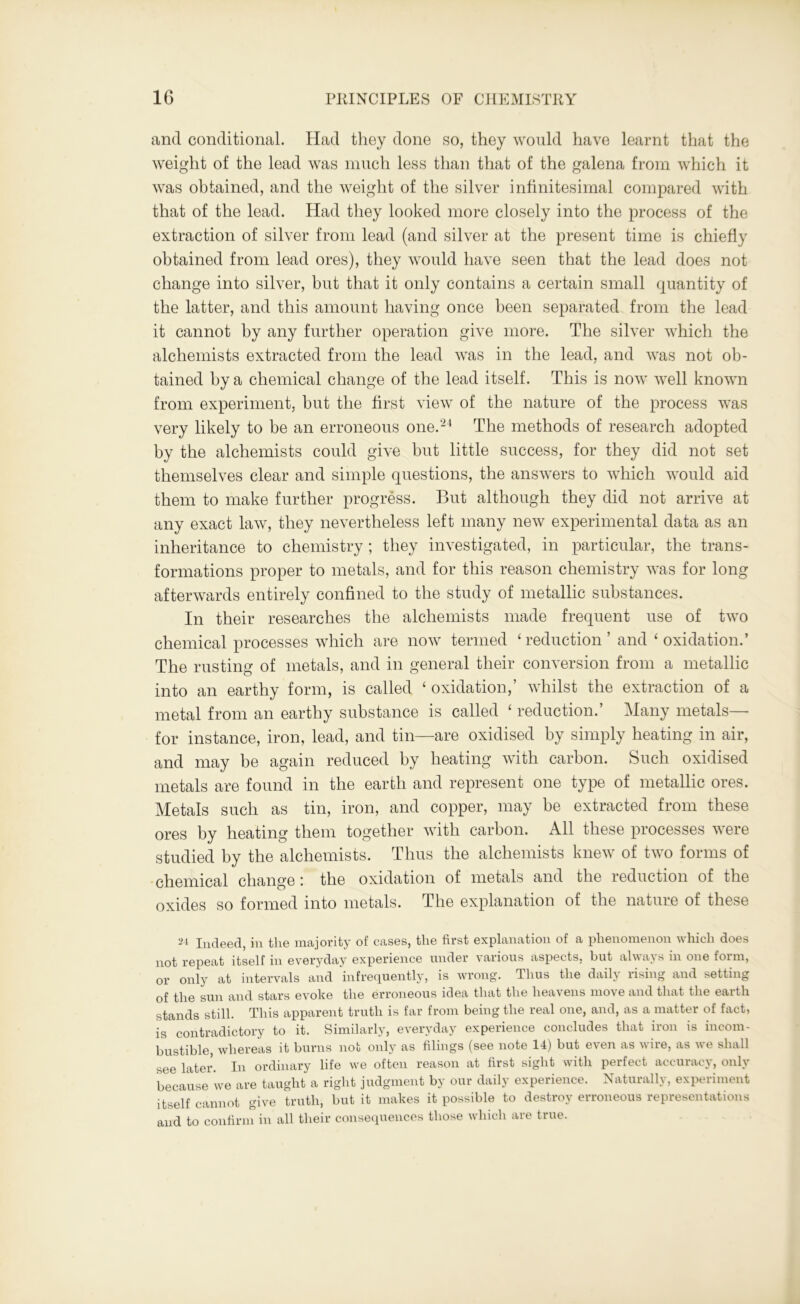 and conditional. Had they done so, they would have learnt that the weight of the lead was much less than that of the galena from which it was obtained, and the weight of the silver infinitesimal compared with that of the lead. Had they looked more closely into the process of the extraction of silver from lead (and silver at the present time is chiefly obtained from lead ores), they would have seen that the lead does not change into silver, but that it only contains a certain small quantity of the latter, and this amount having once been separated from the lead it cannot by any further operation give more. The silver which the alchemists extracted from the lead was in the lead, and was not ob- tained by a chemical change of the lead itself. This is now well known from experiment, but the first view of the nature of the process was very likely to be an erroneous one.24 The methods of research adopted by the alchemists could give but little success, for they did not set themselves clear and simple questions, the answers to which would aid them to make further progress. But although they did not arrive at any exact law, they nevertheless left many new experimental data as an inheritance to chemistry; they investigated, in particular, the trans- formations proper to metals, and for this reason chemistry was for long afterwards entirely confined to the study of metallic substances. In their researches the alchemists made frequent use of two chemical processes which are now termed ‘ reduction ’ and ‘ oxidation.’ The rusting of metals, and in general their conversion from a metallic into an earthy form, is called ‘ oxidation,’ whilst the extraction of a metal from an earthy substance is called ‘ reduction.’ Many metals— for instance, iron, lead, and tin—are oxidised by simply heating in air, and may be again reduced by heating with carbon. Such oxidised metals are found in the earth and represent one type of metallic ores. Metals such as tin, iron, and copper, may be extracted from these ores by heating them together with carbon. All these processes were studied by the alchemists. Thus the alchemists knew of two forms of chemical change: the oxidation of metals and the reduction of the oxides so formed into metals. The explanation of the nature of these 24 Indeed, in the majority of cases, the first explanation of a phenomenon which does not repeat itself in everyday experience under various aspects, but always in one form, or only at intervals and infrequently, is wrong. Thus the daily rising and setting of the sun and stars evoke the erroneous idea that the heavens move and that the earth stands still. This apparent truth is far from being the real one, and, as a matter of fact, is contradictory to it. Similarly, everyday experience concludes that iron is incom- bustible, whereas it burns not only as filings (see note 14) but even as wire, as we shall see later. In ordinary life we often reason at first sight with perfect accuracy, only because we are taught a right judgment by our daily experience. Naturally, experiment itself cannot give truth, but it makes it possible to destroy erroneous representations and to confirm in all their consequences those which are true.