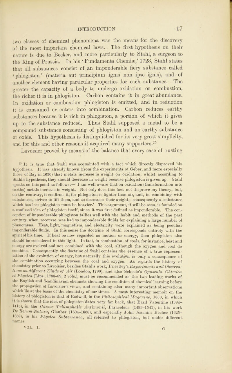 two classes of chemical phenomena was the means for the discovery of the most important chemical laws. The first hypothesis on their nature is due to Becker, and more particularly to Stahl, a surgeon to the King of Prussia. In his ‘Fundamenta Chemise,’ 1728, Stahl states that all substances consist of an imponderable fiery substance called ‘ phlogiston ’ (materia aut principium ignis non ipse ignis), and of another element having particular properties for each substance. The greater the capacity of a body to undergo oxidation or combustion, the richer it is in phlogiston. Carbon contains it in great abundance. In oxidation or combustion phlogiston is emitted, and in reduction it is consumed or enters into combination. Carbon reduces earthy substances because it is rich in phlogiston, a portion of which it gives up to the substance reduced. Thus Stahl supposed a metal to be a compound substance consisting of phlogiston and an earthy substance or oxide. This hypothesis is distinguished for its very great simplicity, and for this and other reasons it acquired many supporters.25 Lavoisier proved by means of the balance that every case of rusting 25 It is true that Stahl was acquainted with a fact which directly disproved his hypothesis. It was already known (from the experiments of Geber, and more especially those of Ray in 1630) that metals increase in weight on oxidation, whilst, according to Stahl’s hypothesis, they should decrease in weight because phlogiston is given up. Stahl speaks on this point as follows :—‘ I am well aware that on oxidation (transformation into earths) metals increase in weight. Not only does this fact not disprove my theory, but, on the contrary, it confirms it, for phlogiston is lighter than air, and, in combining with substances, strives to lift them, and so decreases their weight; consequently a substance which has lost phlogiston must be heavier.’ This argument, it will be seen, is founded on a confused idea of phlogiston itself, since it was first defined as imponderable. The con- ception of imponderable phlogiston tallies well with the habit and methods of the past century, when recourse was had to imponderable fluids for explaining a large number of phenomena. Heat, light, magnetism, and electricity were explained as being peculiar imponderable fluids. In this sense the doctrine of Stahl corresponds entirely with the spirit of his time. If heat be now regarded as motion or energy, then phlogiston also should be considered in this light. In fact, in combustion, of coals, for instance, heat and energy are evolved and not combined with the coal, although the oxygen and coal do combine. Consequently the doctrine of Stahl contains the essence of a true represen- tation of the evolution of energy, but naturally this evolution is only a consequence of the combination occurring between the coal and oxygen. As regards the history of chemistry prior to Lavoisier, besides Stahl’s work, Priestley’s Experiments and Observa- tions on different Kinds of Air (London, 1790), and also Scheele’s Opuscula Chimica et Physica (Lips., 1788-89, 2 vols.), must be recommended as the two leading works of the English and Scandinavian chemists showing the condition of chemical learning before the propagation of Lavoisier’s views, and containing also many important observations which lie at the basis of the chemistry of our times. A most interesting memoir on the history of phlogiston is that of Radwell, in the Philosophical Magazine, 1868, in which it is shown that the idea of phlogiston dates very far back, that Basil Valentine (1394- 1415), in the Gursus Triumphalis Antimonii, Paracelsus (1493-1541), in his work De Berum Natura, Glauber (1604-1668), and especially John Joachim Beclier (1625- 1082), in his Physica Subterranca, all referred to phlogiston, but under different names. VOL. I. C