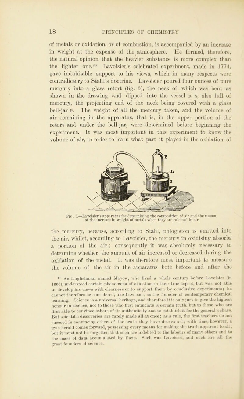 of metals or oxidation, or of combustion, is accompanied by an increase in weight at the expense of the atmosphere. He formed, therefore, the natural opinion that the heavier substance is more complex than the lighter one.26 Lavoisier’s celebrated experiment, made in 1774, gave indubitable support to his views, which in many respects were contradictory to Stahl’s doctrine. Lavoisier poured four ounces of pure mercury into a glass retort (fig. 3), the neck of which was bent as shown in the drawing and dipped into the vessel u s, also full of mercury, the projecting end of the neck being covered with a glass bell-jar p. The weight of all the mercury taken, and the volume of air remaining in the apparatus, that is, in the upper portion of the retort and under the bell-jar, were determined before beginning the experiment. It was most important in this experiment to know the volume of air, in order to learn what part it played in the oxidation of Pig. 3.—Lavoisier’s apparatus for determining the composition of air and the reason of the increase in weight of metals when they are calcined in air. the mercury, because, according to Stahl, phlogiston is emitted into the air, whilst, according to Lavoisier, the mercury in oxidising absorbs a portion of the air ; consequently it was absolutely necessary to determine whether the amount of air increased or decreased during the oxidation of the metal. It was therefore most important to measure the volume of the air in the apparatus both before and after the 2(5 An Englishman named Mayow, who lived a whole century before Lavoisier (in 1GG6), understood certain phenomena of oxidation in their true aspect, but was not able to develop his views with clearness or to support them by conclusive experiments; he cannot therefore be considered, like Lavoisier, as the founder of contemporary chemical learning. Science is a universal heritage, and therefore it is only just to give the highest honour in science, not to those who first enunciate a certain truth, but to those who are first able to convince others of its authenticity and to establish it for the general welfare. But scientific discoveries are rarely made all at once; as a rule, the first teachers do not succeed in convincing others of the truth they have discovered ; with time, however, a true herald comes forward, possessing every means for making the truth apparent to all; but it must not be forgotten that such are indebted to the labours of many others and to the mass of data accumulated by them. Such was Lavoisier, and such are all the great founders of science.