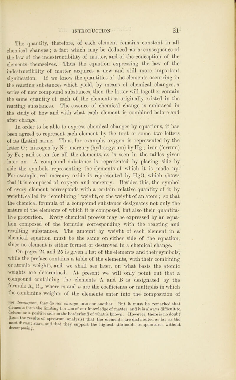 The quantity, therefore, of each element remains constant in all chemical changes ; a fact which may he deduced as a consequence of the law of the indestructibility of matter, and of the conception of the elements themselves. Thus the equation expressing the law of the indestructibility of matter acquires a new and still more important signification. If we know the quantities of the elements occurring in the reacting substances which yield, by means of chemical changes, a series of new compound substances, then the latter will together contain the same quantity of each of the elements as originally existed in the reacting substances. The essence of chemical change is embraced in the study of how and with what each element is combined before and after change. In order to be able to express chemical changes by equations, it has been agreed to represent each element by the first or some two letters of its (Latin) name. Thus, for example, oxygen is represented by the letter 0 ; nitrogen by N ; mercury (hydrargyrum) by Hg ; iron (ferrum) by Fe ; and so on for all the elements, as is seen in the tables given later on. A compound substance is represented by placing side by side the symbols representing the elements of which it is made up. For example, red mercury oxide is represented by HgO, which shows that it is composed of oxygen and mercury. Besides this, the symbol of every element corresponds with a certain relative quantity of it by weight, called its ‘ combining ’ weight, or the weight of an atom ; so that the chemical formula of a compound substance designates not only the nature of the elements of which it is composed, but also their quantita- tive proportion. Every chemical process may be expressed by an equa- tion composed of the formulae corresponding with the reacting and resulting substances. The amount by weight of each element in a chemical equation must be the same on either side of the equation, since no element is either formed or destroyed in a chemical change. On pages 24 and 25 is given a list of the elements and their symbols, while the preface contains a table of the elements, with their combining or atomic weights, and we shall see later, on what basis the atomic weights are determined. At present we will only point out that a compound containing the elements A and В is designated by the formula A„ Bm, where m and n are the coefficients or multiples in which the combining weights of the elements enter into the composition of not decompose, they do not change into one another. But it must be remarked that elements form the limiting horizon of our knowledge of matter, and it is always difficult to determine a positive side on the borderland of what is known. However, there is no doubt (from the results of spectrum analysis) that the elements are distributed as far as the most distant stars, and that they support the highest attainable temperatures without decomposing.