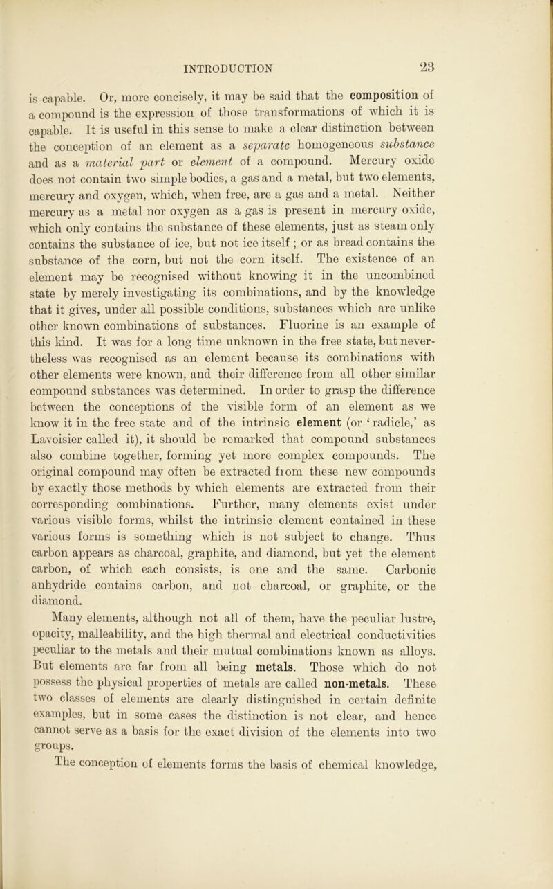 is capable. Or, more concisely, it may be said that the composition of a compound is the expression of those transformations of which it is capable. It is useful in this sense to make a clear distinction between the conception of an element as a separate homogeneous substance and as a material part or element of a compound. Mercury oxide does not contain two simple bodies, a gas and a metal, but two elements, mercury and oxygen, which, when free, are a gas and a metal. Neither mercury as a metal nor oxygen as a gas is present in mercury oxide, which only contains the substance of these elements, just as steam only contains the substance of ice, but not ice itself; or as bread contains the substance of the corn, but not the corn itself. The existence of an element may be recognised without knowing it in the uncombined state by merely investigating its combinations, and by the knowledge that it gives, under all possible conditions, substances which are unlike other known combinations of substances. Fluorine is an example of this kind. It was for a long time unknown in the free state, but never- theless was recognised as an element because its combinations with other elements were known, and their difference from all other similar compound substances was determined. In order to grasp the difference between the conceptions of the visible form of an element as we know it in the free state and of the intrinsic element (or ‘radicle,’ as Lavoisier called it), it should be remarked that compound substances also combine together, forming yet more complex compounds. The original compound may often be extracted from these new compounds by exactly those methods by which elements are extracted from their corresponding combinations. Further, many elements exist under various visible forms, whilst the intrinsic element contained in these various forms is something which is not subject to change. Thus carbon appears as charcoal, graphite, and diamond, but yet the element carbon, of which each consists, is one and the same. Carbonic anhydride contains carbon, and not charcoal, or graphite, or the diamond. Many elements, although not all of them, have the peculiar lustre, opacity, malleability, and the high thermal and electrical conductivities peculiar to the metals and their mutual combinations known as alloys. But elements are far from all being metals. Those which do not possess the physical properties of metals are called non-metals. These two classes of elements are clearly distinguished in certain definite examples, but in some cases the distinction is not clear, and hence cannot serve as a basis for the exact division of the elements into two groups. The conception of elements forms the basis of chemical knowledge.