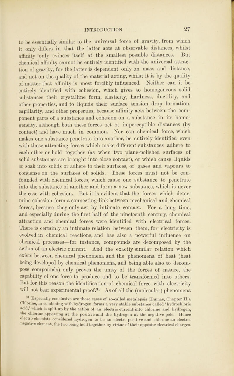 to be essentially similar to the universal force of gravity, from which it only differs in that the latter acts at observable distances, whilst affinity only evinces itself at the smallest possible distances. But chemical affinity cannot be entirely identified with the universal attrac- tion of gravity, for the latter is dependent only on mass and distance, and not on the quality of the material acting, whilst it is by the quality of matter that affinity is most forcibly influenced. Neither can it be entirely identified with cohesion, which gives to homogeneous solid substances their crystalline form, elasticity, hardness, ductility, and other properties, and to liquids their surface tension, drop formation, capillarity, and other properties, because affinity acts between the com- ponent parts of a substance and cohesion on a substance in its homo- geneity, although both these forces act at imperceptible distances (by contact) and have much in common. Nor can chemical force, which makes one substance penetrate into another, be entirely identified even with those attracting forces which make different substances adhere to each other or hold together (as when two plane-polished surfaces of solid substances are brought into close contact), or which cause liquids fco soak into solids or adhere to their surfaces, or gases and vapours to condense on the surfaces of solids. These forces must not be con- founded with chemical forces, which cause one substance to penetrate into the substance of another and form a new substance, which is never the case with cohesion. But it is evident that the forces which deter- mine cohesion form a connecting-link between mechanical and chemical forces, because they only act by intimate contact. For a long time, and especially during the first half of the nineteenth century, chemical attraction and chemical forces were identified with electrical forces. There is certainly an intimate relation between them, for electricity is evolved in chemical reactions, and has also a powerful influence on chemical processes—for instance, compounds are decomposed by the action of an electric current. And the exactly similar relation which exists between chemical phenomena and the phenomena of heat (heat being developed by chemical phenomena, and being able also to decom- pose compounds) only proves the unity of the forces of nature, the capability of one force to produce and to be transformed into others. But for this reason the identification of chemical force with electricity will not bear experimental proof.31 As of all the (molecular) phenomena 31 Especially conclusive are those cases of so-called metalepsis (Dumas, Chapter II.). Chlorine, in combining with hydrogen, forms a very stable substance called 1 hydrochloric acid, which is split up by the action of an electric current into chlorine and hydrogen, the chlorine appearing at the positive and the hydrogen at the negative pole. Hence electro-chemists considered hydrogen to be an electro-positive and chlorine an electro- negative element, the two being held together by virtue of their opposite electrical charges.