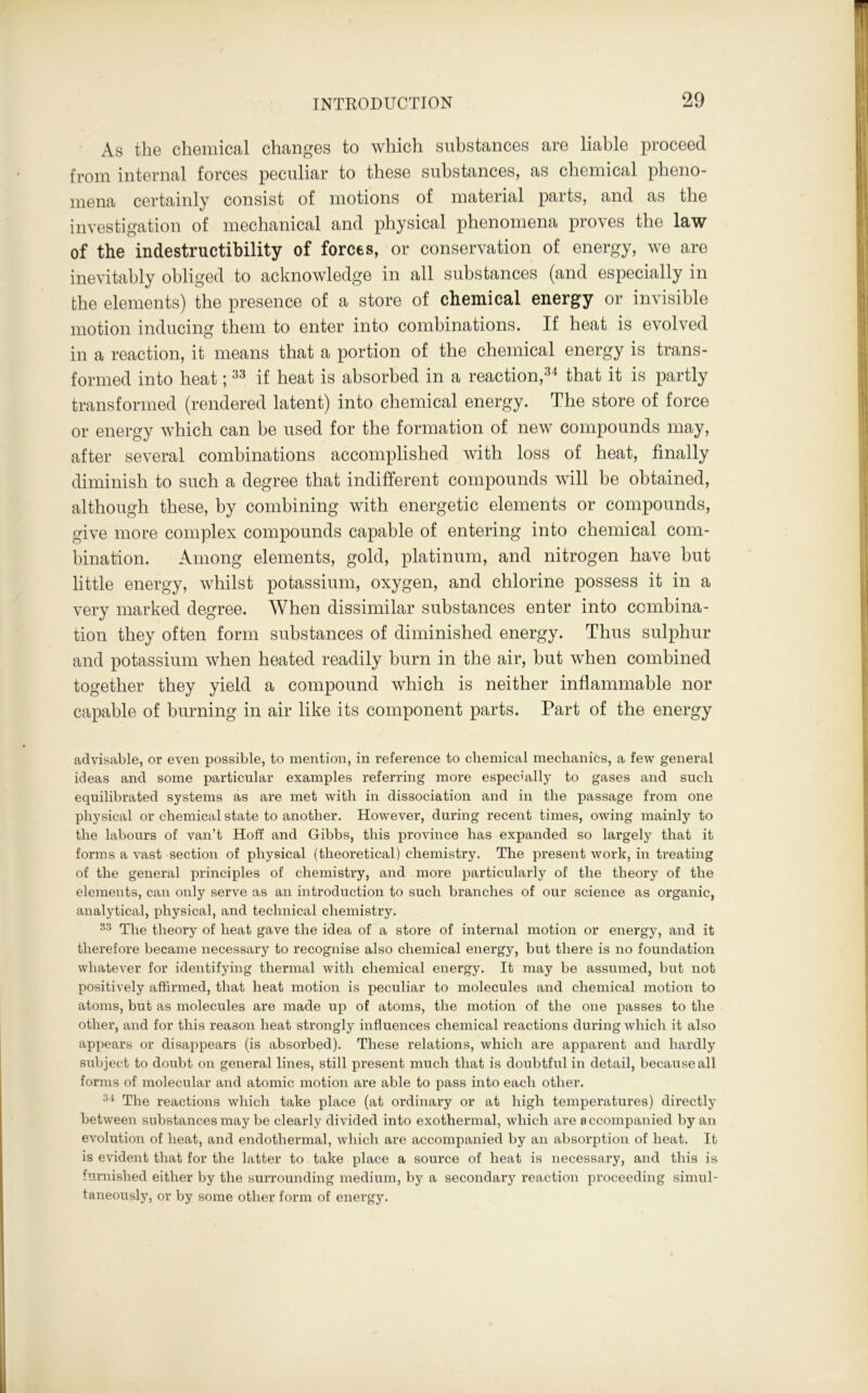 As the chemical changes to which substances are liable proceed from internal forces peculiar to these substances, as chemical pheno- mena certainly consist of motions of material parts, and as the investigation of mechanical and physical phenomena proves the law of the indestructibility of forces, or conservation of energy, we are inevitably obliged to acknowledge in all substances (and especially in the elements) the presence of a store of chemical energy or invisible motion inducing them to enter into combinations. If heat is evolved in a reaction, it means that a portion of the chemical energy is trans- formed into heat;33 if heat is absorbed in a reaction,34 that it is partly transformed (rendered latent) into chemical energy. The store of force or energy which can be used for the formation of new compounds may, after several combinations accomplished with loss of heat, finally diminish to such a degree that indifferent compounds will be obtained, although these, by combining with energetic elements or compounds, give more complex compounds capable of entering into chemical com- bination. Among elements, gold, platinum, and nitrogen have but little energy, whilst potassium, oxygen, and chlorine possess it in a very marked degree. When dissimilar substances enter into combina- tion they often form substances of diminished energy. Thus sulphur and potassium when heated readily burn in the air, but when combined together they yield a compound which is neither inflammable nor capable of burning in air like its component parts. Part of the energy advisable, or even possible, to mention, in reference to chemical mechanics, a few general ideas and some particular examples referring more especially to gases and such equilibrated systems as are met with in dissociation and in the passage from one physical or chemical state to another. However, during recent times, owing mainly to the labours of van’t Hoff and Gibbs, this province has expanded so largely that it forms a vast section of physical (theoretical) chemistry. The present work, in treating of the general principles of chemistry, and more particularly of the theory of the elements, can only serve as an introduction to such branches of our science as organic, analytical, physical, and technical chemistry. 33 The theory of heat gave the idea of a store of internal motion or energy, and it therefore became necessary to recognise also chemical energy, but there is no foundation whatever for identifying thermal with chemical energy. It may be assumed, but not positively affirmed, that heat motion is peculiar to molecules and chemical motion to atoms, but as molecules are made up of atoms, the motion of the one passes to the other, and for this reason heat strongly influences chemical reactions during which it also appears or disappears (is absorbed). These relations, which are apparent and hardly subject to doubt on general lines, still present much that is doubtful in detail, because all forms of molecular and atomic motion are able to pass into each other. 3i The reactions which take place (at ordinary or at high temperatures) directly between substances may be clearly divided into exothermal, which are accompanied by an evolution of heat, and endothermal, which are accompanied by an absorption of heat. It is evident that for the latter to take place a source of heat is necessary, and this is furnished either by the surrounding medium, by a secondary reaction proceeding simul- taneously, or by some other form of energy.