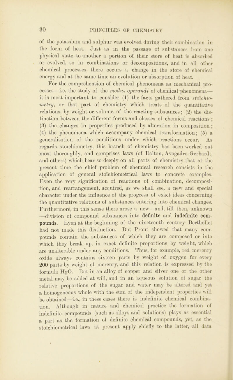 of the potassium and sulphur was evolved during their combination in the form of heat. Just as in the passage of substances from one physical state to another a portion of their store of heat is absorbed or evolved, so in combinations or decompositions, and in all other chemical processes, there occurs a change in the store of chemical energy and at the same time an evolution or absorption of heat. For the comprehension of chemical phenomena as mechanical pro- cesses—i.e. the study of the modus operandi of chemical phenomena— it is most important to consider (1) the facts gathered from stoichio- metry, or that part of chemistry which treats of the quantitative relations, by weight or volume, of the reacting substances ; (2) the dis- tinction between the different forms and classes of chemical reactions ; (8) the changes in properties produced by alteration in composition ; (4) the phenomena which accompany chemical transformation; (5) a generalisation of the conditions under which reactions occur. As regards stoichiometry, this branch of chemistry has been worked out most thoroughly, and comprises laws (of Dalton, Avogadro-Gerhardt, and others) which bear so deeply on all parts of chemistry that at the present time the chief problem of chemical research consists in the application of general sto'ichiometrical laws to concrete examples. Even the very signification of reactions of combination, decomposi- tion, and rearrangement, acquired, as we shall see, a new and special character under the influence of the progress of exact ideas concerning the quantitative relations of substances entering into chemical changes. Furthermore, in this sense there arose a new—and, till then, unknown —division of compound substances into definite and indefinite com- pounds. Even at the beginning of the nineteenth century Berthollet had not made this distinction. But Prout showed that many com- pounds contain the substances of which they are composed or into which they break up, in exact definite proportions by weight, which are unalterable under any conditions. Thus, for example, red mercury oxide always contains sixteen parts by weight of oxygen for every 200 parts by weight of mercury, and this relation is expressed by the formula HgO. But in an alloy of copper and silver one or the other metal may be added at will, and in an aqueous solution of sugar the relative proportions of the sugar and water may be altered and yet a homogeneous whole with the sum of the independent properties will be obtained—i.e., in these cases there is indefinite chemical combina- tion. Although in nature and chemical practice the formation of indefinite compounds (such as alloys and solutions) plays as essential a part as the formation of definite chemical compounds, yet, as the stoichiometrical laws at present apply chiefly to the latter, all data