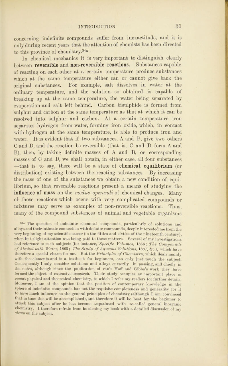concerning indefinite compounds suffer from inexactitude, and it is only during recent years that the attention of chemists has been directed to this province of chemistry.34a In chemical mechanics it is very important to distinguish clearly between reversible and non-reversible reactions. Substances capable of reacting on each other at a certain temperature produce substances which at the same temperature either can or cannot give back the original substances. For example, salt dissolves in water at the ordinary temperature, and the solution so obtained is capable of breaking up at the same temperature, the water being separated by evaporation and salt left behind. Carbon bisulphide is formed from sulphur and carbon at the same temperature as that at which it can be resolved into sulphur and carbon. At a certain temperature iron separates hydrogen from water, forming iron oxide, which, in contact with hydrogen at the same temperature, is able to produce iron and water. It is evident that if two substances, A and B, give two others C and D, and the reaction be reversible (that is, C and D form A and B), then, by taking definite masses of A and B, or corresponding masses of C and D, we shall obtain, in either case, all four substances —that is to say, there will be a state of chemical equilibrium (or distribution) existing between the reacting substances. By increasing the mass of one of the substances we obtain a new condition of equi- librium, so that reversible reactions present a means of studying the influence of mass on the modus operandi of chemical changes. Many of those reactions which occur with very complicated compounds or mixtures may serve as examples of non-reversible reactions. Thus, many of the compound substances of animal and vegetable organisms 34a The question of indefinite chemical compounds, particularly of solutions and alloys and their intimate connection with definite compounds, deeply interested me from the very beginning of my scientific career (in the fifties and sixties of the nineteenth century), when but slight attention was being paid to these matters. Several of my investigations had reference to such subjects (for instance, Specific Volumes, 1856; The Compounds of Alcohol with Water, 1865 ; The Study of Aqueous Solutions, 1887, &c.), which have therefore a special charm for me. But the Principles of Chemistry, which deals mainly with the elements and is a textbook for beginners, can only just touch the subject. Consequently I only consider solutions and alloys cursorily in passing, and chiefly in the notes, although since the publication of van’t Hoff and Gibbs’s work they have formed the object of extensive research. Their study occupies an important place in recent physical and theoretical chemistry, to which I refer my readers for further details. Moreover, I am of the opinion that the position of contemporary knowledge in the sphere of indefinite compounds has not the requisite completeness and generality for it to have much influence on the general principles of chemistry (although I am convinced that in time this will be accomplished), and therefore it will be best for the beginner to attack this subject after he has become acquainted with so-called general inorganic chemistry. I therefore refrain from burdening my book with a detailed discussion of my views on the subject.