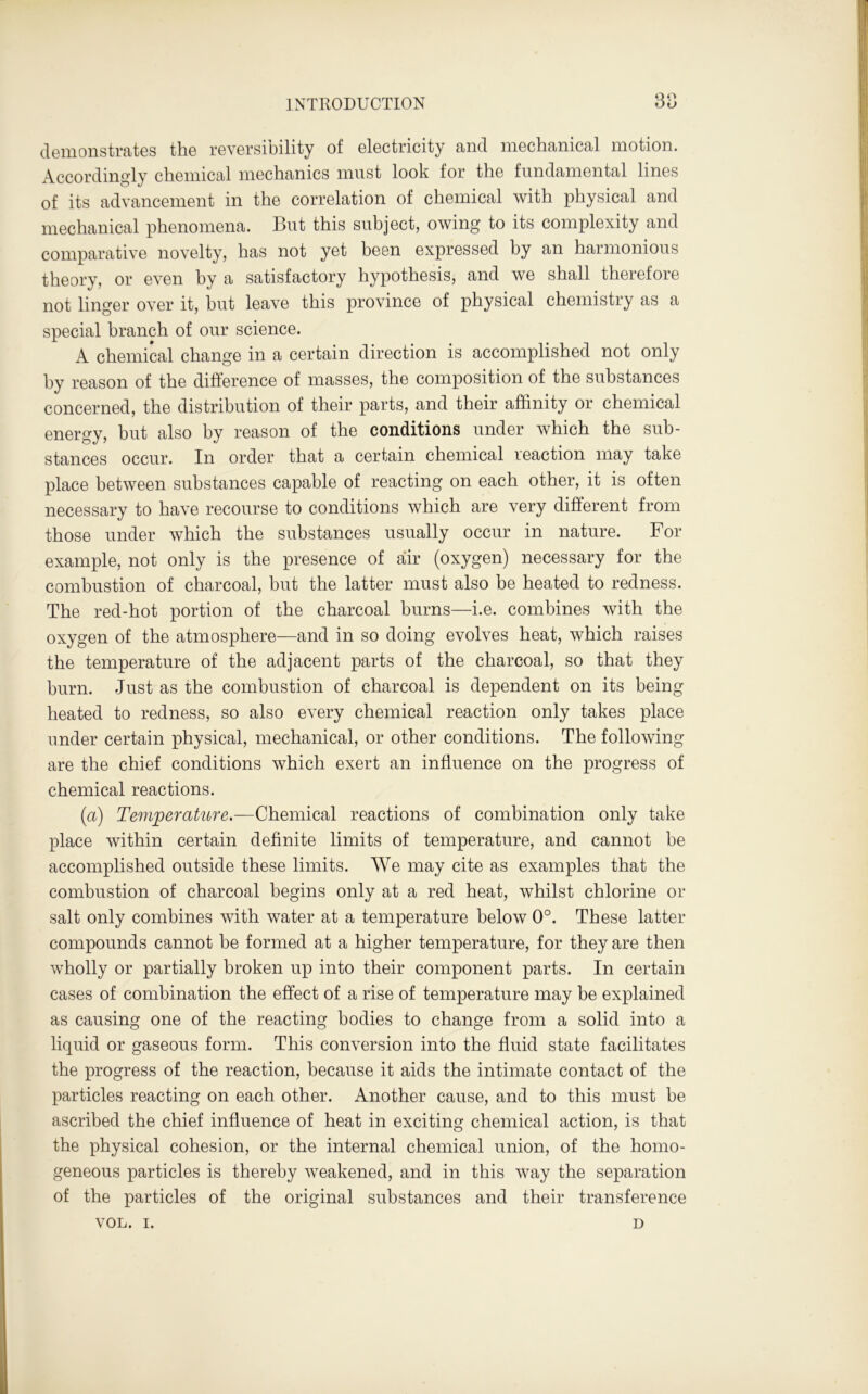 demonstrates the reversibility of electricity and mechanical motion. Accordingly chemical mechanics must look for the fundamental lines of its advancement in the correlation of chemical with physical and mechanical phenomena. But this subject, owing to its complexity and comparative novelty, has not yet been expressed by an harmonious theory, or even by a satisfactory hypothesis, and we shall therefore not linger over it, but leave this province of physical chemistry as a special branch of our science. A chemical change in a certain direction is accomplished not only by reason of the difference of masses, the composition of the substances concerned, the distribution of their parts, and their affinity or chemical energy, but also by reason of the conditions under which the sub- stances occur. In order that a certain chemical reaction may take place between substances capable of reacting on each other, it is often necessary to have recourse to conditions which are very different from those under which the substances usually occur in nature. For example, not only is the presence of air (oxygen) necessary for the combustion of charcoal, but the latter must also be heated to redness. The red-hot portion of the charcoal burns—i.e. combines with the oxygen of the atmosphere—and in so doing evolves heat, which raises the temperature of the adjacent parts of the charcoal, so that they burn. Just as the combustion of charcoal is dependent on its being heated to redness, so also every chemical reaction only takes place under certain physical, mechanical, or other conditions. The following are the chief conditions which exert an influence on the progress of chemical reactions. (a) Temperature.—Chemical reactions of combination only take place within certain definite limits of temperature, and cannot be accomplished outside these limits. We may cite as examples that the combustion of charcoal begins only at a red heat, whilst chlorine or salt only combines with water at a temperature below 0°. These latter compounds cannot be formed at a higher temperature, for they are then wholly or partially broken up into their component parts. In certain cases of combination the effect of a rise of temperature may be explained as causing one of the reacting bodies to change from a solid into a liquid or gaseous form. This conversion into the fluid state facilitates the progress of the reaction, because it aids the intimate contact of the particles reacting on each other. Another cause, and to this must be ascribed the chief influence of heat in exciting chemical action, is that the physical cohesion, or the internal chemical union, of the homo- geneous particles is thereby weakened, and in this way the separation of the particles of the original substances and their transference VOL. i. D