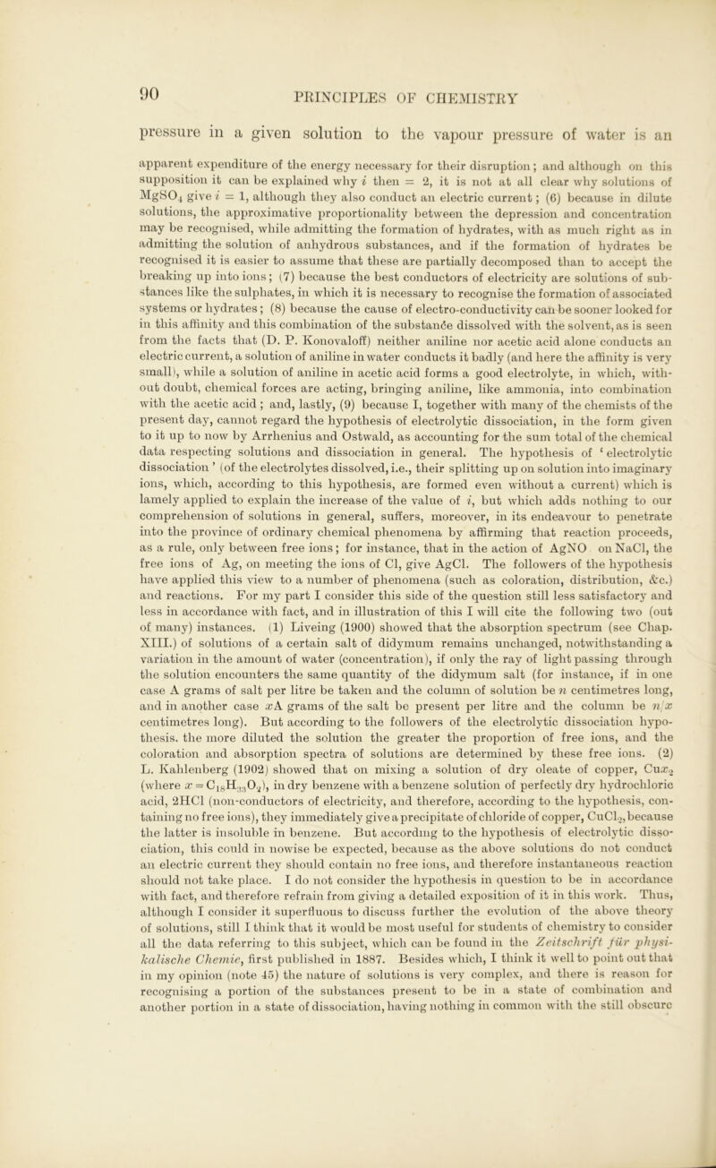 pressure in a given solution to the vapour pressure of water is an apparent expenditure of the energy necessary for their disruption; and although on this supposition it can be explained why i then = 2, it is not at all clear why solutions of MgS04 give i — 1, although they also conduct an electric current; (6) because in dilute solutions, the approximative proportionality between the depression and concentration may be recognised, while admitting the formation of hydrates, with as much right as in admitting the solution of anhydrous substances, and if the formation of hydrates be recognised it is easier to assume that these are partially decomposed than to accept the breaking up into ions; (7) because the best conductors of electricity are solutions of sub- stances like the sulphates, in which it is necessary to recognise the formation of associated systems or hydrates; (8) because the cause of electro-conductivity can be sooner looked for in this affinity and this combination of the substance dissolved with the solvent, as is seen from the facts that (D. P. Konovaloff) neither aniline nor acetic acid alone conducts an electric current, a solution of aniline in water conducts it badly (and here the affinity is very small), while a solution of aniline in acetic acid forms a good electrolyte, in which, with- out doubt, chemical forces are acting, bringing aniline, like ammonia, into combination with the acetic acid ; and, lastly, (9) because I, together with many of the chemists of the present day, cannot regard the hypothesis of electrolytic dissociation, in the form given to it up to now by Arrhenius and Ostwald, as accounting for the sum total of the chemical data respecting solutions and dissociation in general. The hypothesis of ‘ electrolytic dissociation ’ (of the electrolytes dissolved, i.e., their splitting up on solution into imaginary ions, which, according to this hypothesis, are formed even without a current) which is lamely applied to explain the increase of the value of i, but which adds nothing to our comprehension of solutions in general, suffers, moreover, in its endeavour to penetrate into the province of ordinary chemical phenomena by affirming that reaction proceeds, as a rule, only between free ions; for instance, that in the action of AgNO onNaCl, the free ions of Ag, on meeting the ions of Cl, give AgCl. The followers of the hypothesis have applied this view to a number of phenomena (such as coloration, distribution, Ac.) and reactions. For my part I consider this side of the question still less satisfactory and less in accordance with fact, and in illustration of this I will cite the following two (out of many) instances. (1) Liveing (1900) showed that the absorption spectrum (see Chap. XIII.) of solutions of a certain salt of didymum remains unchanged, notwithstanding a variation in the amount of water (concentration), if only the ray of light passing through the solution encounters the same quantity of the didymum salt (for instance, if in one case A grams of salt per litre be taken and the column of solution be n centimetres long, and in another case жА grams of the salt be present per litre and the column be n\x centimetres long). But according to the followers of the electrolytic dissociation hypo- thesis. the more diluted the solution the greater the proportion of free ions, and the coloration and absorption spectra of solutions are determined by these free ions. (2) L. Kalilenberg (1902) showed that on mixing a solution of dry oleate of copper, Сиж.2 (where x = CllSH.,;10.2), in dry benzene with a benzene solution of perfectly dry hydrochloric acid, 2HC1 (non-conductors of electricity, and therefore, according to the hypothesis, con- taining no free ions), they immediately give a precipitate of chloride of copper, CuClo, because the latter is insoluble in benzene. But according to the hypothesis of electrolytic disso- ciation, this could in nowise be expected, because as the above solutions do not conduct an electric current they should contain no free ions, and therefore instantaneous reaction should not take place. I do not consider the hypothesis in question to be in accordance with fact, and therefore refrain from giving a detailed exposition of it in this work. Thus, although I consider it superfluous to discuss further the evolution of the above theory of solutions, still I think that it would be most useful for students of chemistry to consider all the data referring to this subject, which can be found in the Zeitschrift fur physi- lcalische Chemie, first published in 1887. Besides which, I think it well to point out that in my opinion (note 45) the nature of solutions is very complex, and there is reason for recognising a portion of the substances present to be in a state of combination and another portion in a state of dissociation, having nothing in common with the still obscure