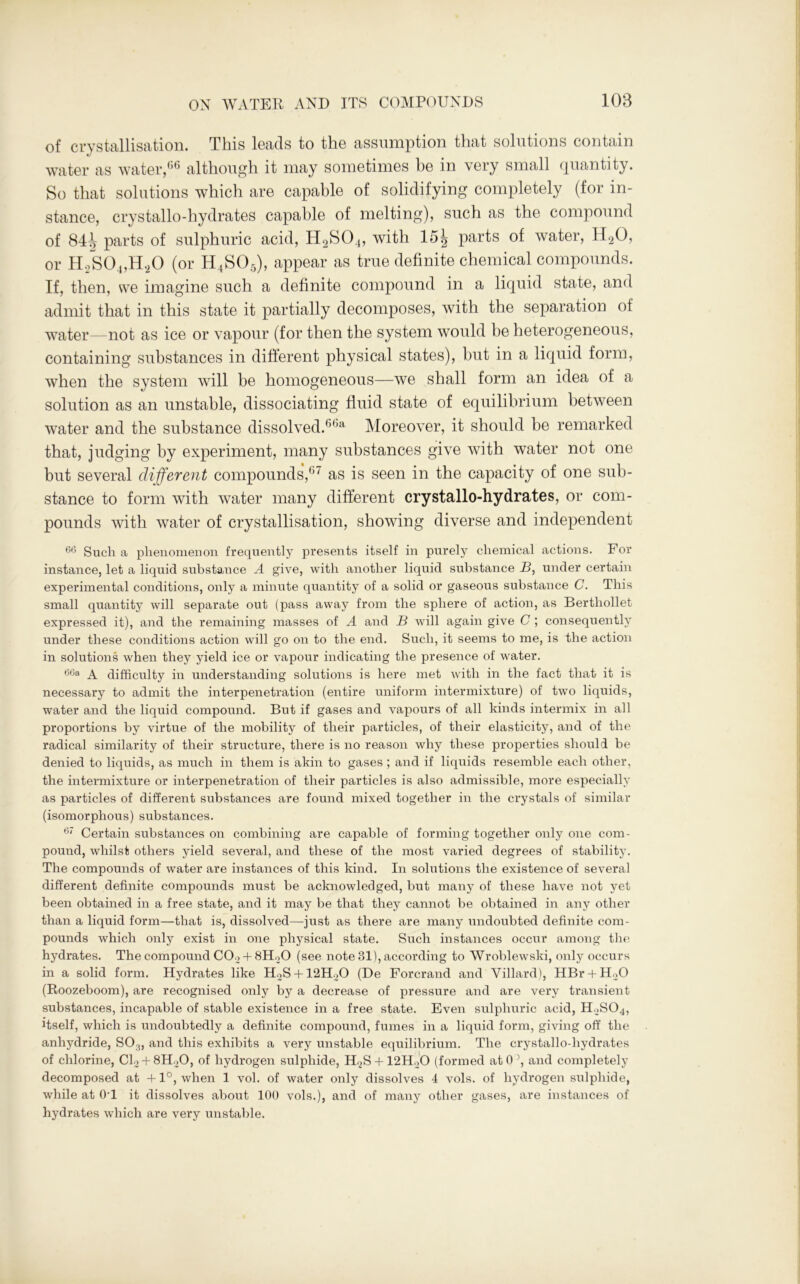 of crystallisation. This leads to the assumption that solutions contain water as water,66 although it may sometimes be in very small quantity. So that solutions which are capable of solidifying completely (for in- stance, crystallo-hydrates capable of melting), such as the compound of 84w parts of sulphuric acid, H2S04, with 15| parts of water, H20, or HoS0.„H20 (or H4SO5), appear as true definite chemical compounds. If, then, we imagine such a definite compound in a liquid state, and admit that in this state it partially decomposes, with the separation of water—not as ice or vapour (for then the system would be heterogeneous, containing substances in different physical states), but in a liquid form, when the system will be homogeneous—we shall form an idea of a solution as an unstable, dissociating fluid state of equilibrium between water and the substance dissolved.6651 Moreover, it should be remarked that, judging by experiment, many substances give with water not one but several different compounds,6' as is seen in the capacity of one sub- stance to form with water many different crystallo-hydrates, or com- pounds with water of crystallisation, showing diverse and independent 66 Such a phenomenon frequently presents itself in purely chemical actions. For instance, let a liquid substance A give, with another liquid substance B, under certain experimental conditions, only a minute quantity of a solid or gaseous substance C. This small quantity will separate out (pass away from the sphere of action, as Berthollet expressed it), and the remaining masses of A and В will again give C ; consequently under these conditions action will go on to the end. Such, it seems to me, is the action in solutions when they yield ice or vapour indicating the presence of water. 60a a difficulty in understanding solutions is here met with in the fact that it is necessary to admit the interpenetration (entire uniform intermixture) of two liquids, water and the liquid compound. But if gases and vapours of all kinds intermix in all proportions by virtue of the mobility of their particles, of their elasticity, and of the radical similarity of their structure, there is no reason why these properties should be denied to liquids, as much in them is akin to gases ; and if liquids resemble each other, the intermixture or interpenetration of their particles is also admissible, more especially as particles of different substances are found mixed together in the crystals of similar (isomorphous) substances. 67 Certain substances on combining are capable of forming together only one com- pound, whilst others yield several, and these of the most varied degrees of stability. The compounds of water are instances of this kind. In solutions the existence of several different definite compounds must be acknowledged, but many of these have not yet been obtained in a free state, and it may be that they cannot be obtained in any other than a liquid form—that is, dissolved—just as there are many undoubted definite com- pounds which only exist in one physical state. Such instances occur among the hydrates. The compound C02 + 8H20 (see note 81), according to Wroblewski, only occurs in a solid form. Hydrates like H2S + 12H20 (De Forcrand and Villard), HBr + H20 (Roozeboom), are recognised only by a decrease of pressure and are very transient substances, incapable of stable existence in a free state. Even sulphuric acid, H2S04, itself, which is undoubtedly a definite compound, fumes in a liquid form, giving off the anhydride, S03, and this exhibits a very unstable equilibrium. The crystallo-hydrates of chlorine, Cl2-t-8H20, of hydrogen sulphide, H2S + 12H20 (formed at O’, and completely decomposed at +1°, when 1 vol. of water only dissolves 4 vols. of hydrogen sulphide, while at 0T it dissolves about 100 vols.), and of many other gases, are instances of hydrates which are very unstable.