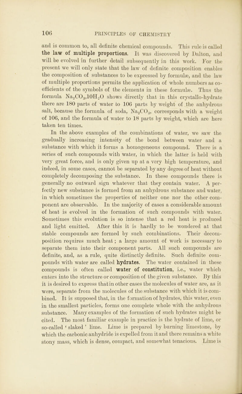 and is common to, all definite chemical compounds. This rule is called the law of multiple proportions. It was discovered hy Dalton, and will be evolved in further detail subsequently in this work. For the present we will only state that the law of definite composition enables the composition of substances to be expressed hy formulas, and the law of multiple proportions permits the application of whole numbers as co- efficients of the symbols of the elements in these formulae. Thus the formula Na2C03,10H20 shows directly that in this crystallo-hydrate there are 180 parts of water to 106 parts by weight of the anhydrous salt, because the formula of soda, Na2C03, corresponds with a weight of 106, and the formula of water to 18 parts by weight, which are here taken ten times. In the above examples of the combinations of water, we saw the gradually increasing intensity of the bond between water and a substance with which it forms a homogeneous compound. There is a series of such compounds with water, in which the latter is held with very great force, and is only given up at a very high temperature, and indeed, in some cases, cannot be separated hy any degree of heat without completely decomposing the substance. In these compounds there is generally no outward sign whatever that they contain water. A per- fectly new substance is formed from an anhydrous substance and water, in which sometimes the properties of neither one nor the other com- ponent are observable. In the majority of cases a considerable amount of heat is evolved in the formation of such compounds with water. Sometimes this evolution is so intense that a red heat is produced and light emitted. After this it is hardly to he wondered at that stable compounds are formed by such combinations. Their decom- position requires much heat ; a large amount of work is necessary to separate them into their component parts. All such compounds are definite, and, as a rule, quite distinctly definite. Such definite com- pounds with water are called hydrates. The water contained in these compounds is often called water of constitution, i.e., water which enters into the structure or composition of the given substance. By this it is desired to express that in other cases the molecules of water are, as it were, separate from the molecules of the substance with which it is com- bined. It is supposed that, in the formation of hydrates, this water, even in the smallest particles, forms one complete whole with the anhydrous substance. Many examples of the formation of such hydrates might be cited. The most familiar example in practice is the hydrate of lime, or so-called ‘ slaked ’ lime. Lime is prepared hy burning limestone, by which the carbonic anhydride is expelled from it and there remains a white stony mass, which is dense, compact, and somewhat tenacious. Lime is