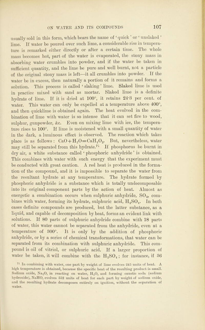 usually sold in this form, which bears the name of ‘ quick ’ or ‘ unslaked ’ lime. If water be poured over such lime, a considerable rise in tempera- ture is remarked either directly or after a certain time. The whole mass becomes hot, part of the water is evaporated, the stony mass in absorbing water crumbles into powder, and if the water be taken in sufficient quantity, and the lime be pure and well burnt, not a particle of the original stony mass is left—it all crumbles into powder. If the water be in excess, then naturally a portion of it remains and forms a solution. This process is called ‘ slaking ’ lime. Slaked lime is used in practice mixed with sand as mortar. Slaked lime is a definite hydrate of lime. If it is dried at 100°, it retains 24*3 per cent, of water. This water can only be expelled at a temperature above 400°, and then quicklime is obtained again. The heat evolved in the com- bination of lime with water is so intense that it can set fire to wood, sulphur, gunpowder, &c. Even on mixing lime with ice, the tempera- ture rises to 100°. If lime is moistened with a small quantity of water in the dark, a luminous effect is observed. The reaction which takes place is as follows: Ca0 + H20==CaH202. But, nevertheless, water may still be separated from this hydrate.71 If phosphorus be burnt in dry air, a white substance called ‘ phosphoric anhydride ’ is obtained. This combines with water with such energy that the experiment must be conducted with great caution. A red heat is produced in the forma- tion of the compound, and it is impossible to separate the water from the resultant hydrate at any temperature. The hydrate formed by phosphoric anhydride is a substance which is totally undecomposable into its original component parts by the action of heat. Almost as energetic a combination occurs when sulphuric anhydride, S03, com- bines with water, forming its hydrate, sulphuric acid, H2SO,. In both cases definite compounds are produced, but the latter substance, as a liquid, and capable of decomposition by heat, forms an evident link with solutions. If 80 parts of sulphuric anhydride combine with 18 parts of water, this water cannot be separated from the anhydride, even at a temperature of 300°. It is only by the addition of phosphoric anhydride, or by a series of chemical transformations, that water can be separated from its combination with sulphuric anhydride. This com- pound is oil of vitriol, or sulphuric acid. If a larger proportion of water be taken, it will combine with the H2S04 ; for instance, if 36 In combining with water, one part by weight of lime evolves 245 units of beat. A high temperature is obtained, because the specific heat of the resulting product is small. Sodium oxide, Na20, in reacting on water, H20, and forming caustic soda (sodium hydroxide), NaHO, evolves 552 units of heat for each part by weight of sodium oxide, and the resulting hydrate decomposes entirely on ignition, without the separation of water.