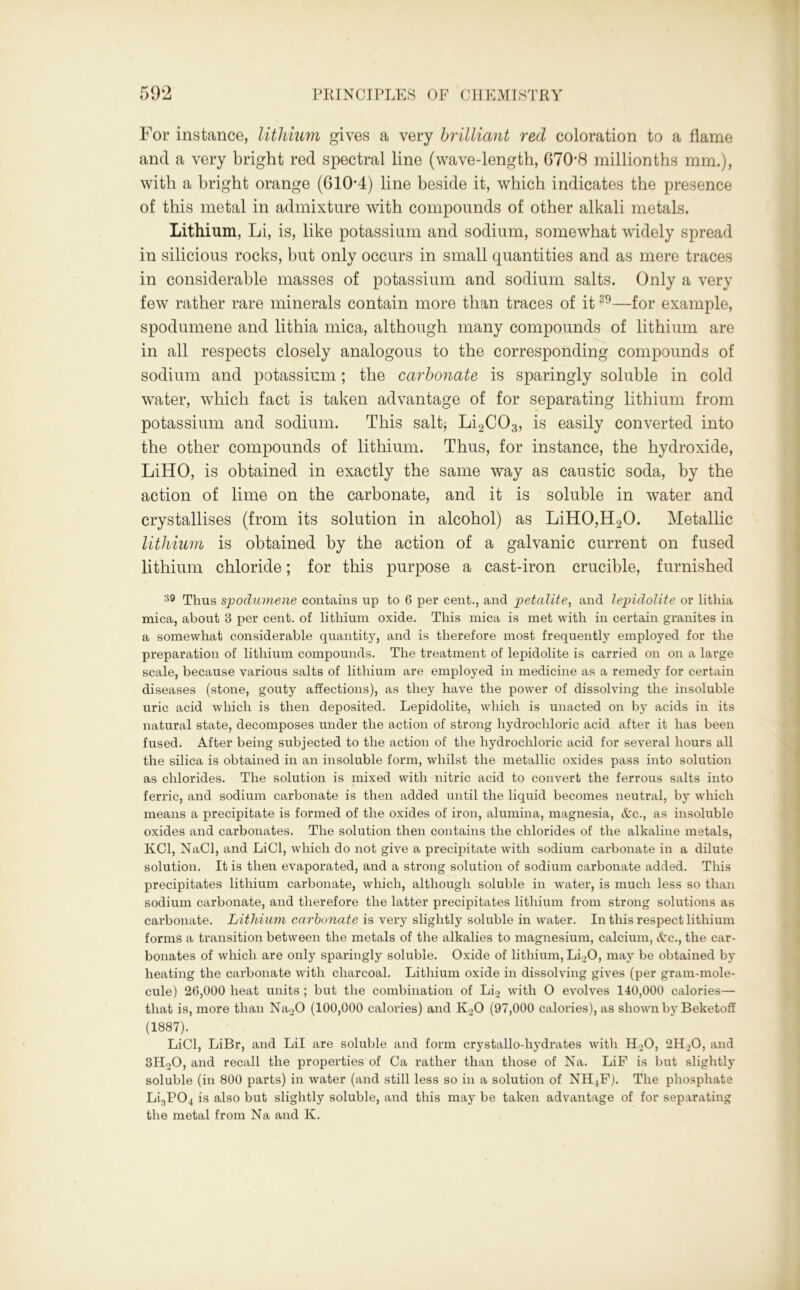 For instance, lithium gives a very brilliant red coloration to a flame and a very bright red spectral line (wave-length, 6708 millionths mm.), with a bright orange (610*4) line beside it, which indicates the presence of this metal in admixture with compounds of other alkali metals. Lithium, Li, is, like potassium and sodium, somewhat widely spread in silicious rocks, but only occurs in small quantities and as mere traces in considerable masses of potassium and sodium salts. Only a very few rather rare minerals contain more than traces of it39—for example, spodumene and lithia mica, although many compounds of lithium are in all respects closely analogous to the corresponding compounds of sodium and potassium; the carbonate is sparingly soluble in cold water, which fact is taken advantage of for separating lithium from potassium and sodium. This salt* Li2C03, is easily converted into the other compounds of lithium. Thus, for instance, the hydroxide, LiHO, is obtained in exactly the same way as caustic soda, by the action of lime on the carbonate, and it is soluble in water and crystallises (from its solution in alcohol) as LiH0,H20. Metallic lithium is obtained by the action of a galvanic current on fused lithium chloride; for this purpose a cast-iron crucible, furnished 39 Thus spodumene contains up to 6 per cent., and petalite, and lepidolite or lithia mica, about 3 per cent, of lithium oxide. This mica is met with in certain granites in a somewhat considerable quantity, and is therefore most frequently employed for the preparation of lithium compounds. The treatment of lepidolite is carried on on a large scale, because various salts of lithium are employed in medicine as a remedy for certain diseases (stone, gouty affections), as they have the power of dissolving the insoluble uric acid which is then deposited. Lepidolite, which is unacted on by acids in its natural state, decomposes under the action of strong hydrochloric acid after it has been fused. After being subjected to the action of the hydrochloric acid for several hours all the silica is obtained in an insoluble form, whilst the metallic oxides pass into solution as chlorides. The solution is mixed with nitric acid to convert the ferrous salts into ferric, and sodium carbonate is then added until the liquid becomes neutral, by which means a precipitate is formed of the oxides of iron, alumina, magnesia, &c., as insoluble oxides and carbonates. The solution then contains the chlorides of the alkaline metals, KC1, NaCl, and LiCl, which do not give a precipitate with sodium carbonate in a dilute solution. It is then evaporated, and a strong solution of sodium carbonate added. This precipitates lithium carbonate, which, although soluble in water, is much less so than sodium carbonate, and therefore the latter precipitates lithium from strong solutions as carbonate. Lithium carbonate is very slightly soluble in water. In this respect lithium forms a transition between the metals of the alkalies to magnesium, calcium, Ac., the car- bonates of which are only sparingly soluble. Oxide of lithium, Li>0, may be obtained by heating the carbonate with charcoal. Lithium oxide in dissolving gives (per gram-mole- cule) 26,000 heat units ; but the combination of Li2 writh О evolves 140,000 calories— that is, more than Na20 (100,000 calories) and K20 (97,000 calories), as shown by Beketoff (1887). LiCl, LiBr, and Lil are soluble and form crystallo-liydrates with H20, 2H20, and 3HoO, and recall the properties of Ca rather than those of Na. LiF is but slightly soluble (in 800 parts) in water (and still less so in a solution of NH jF). The phosphate Li3P04 is also but slightly soluble, and this may be taken advantage of for separating the metal from Na and K.
