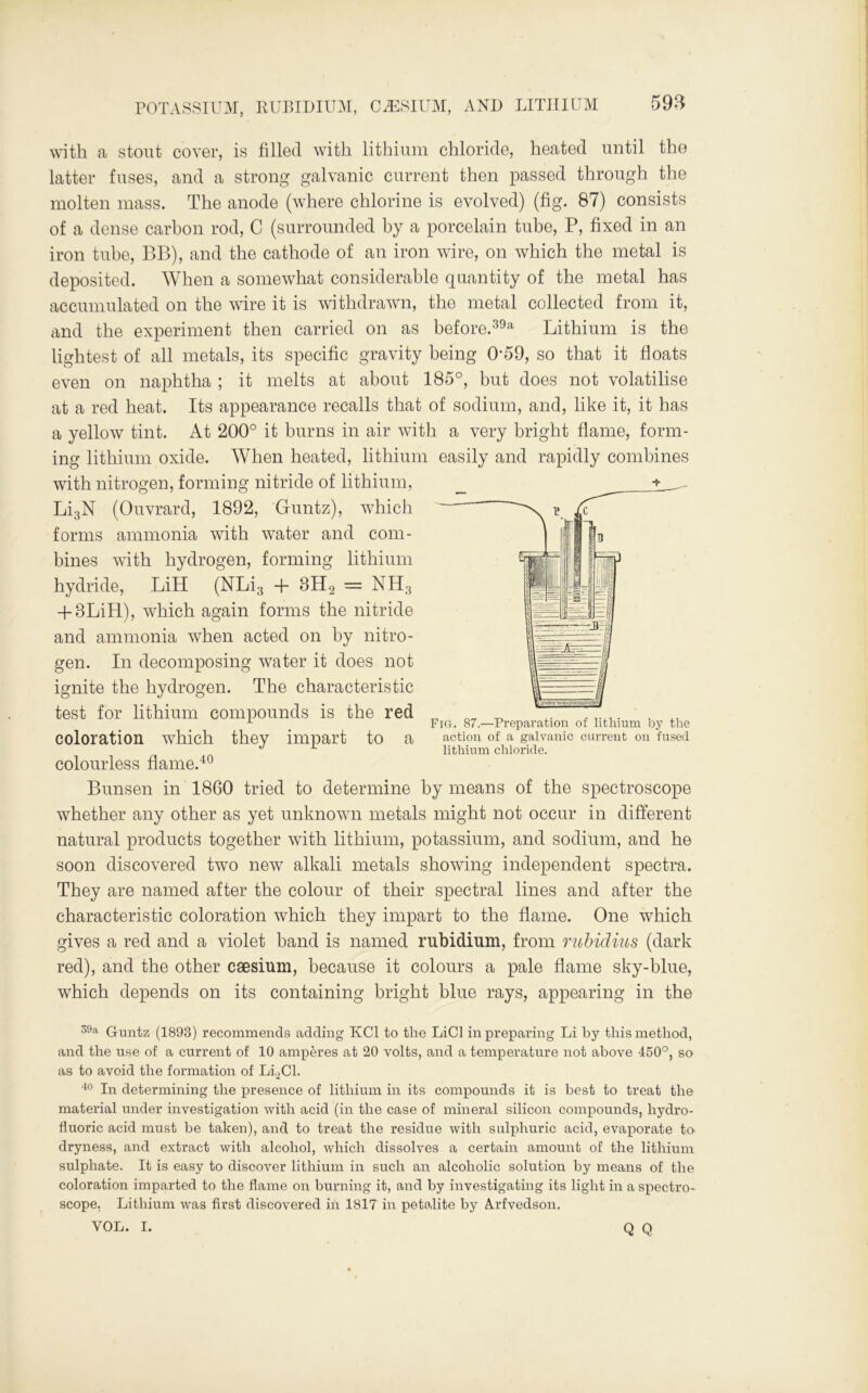 with a stout cover, is filled with lithium chloride, heated until the latter fuses, and a strong galvanic current then passed through the molten mass. The anode (where chlorine is evolved) (fig. 87) consists of a dense carbon rod, C (surrounded by a porcelain tube, P, fixed in an iron tube, BB), and the cathode of an iron wire, on which the metal is deposited. When a somewhat considerable quantity of the metal has accumulated on the wire it is withdrawn, the metal collected from it, and the experiment then carried on as before.39a Lithium is the lightest of all metals, its specific gravity being 0‘59, so that it floats even on naphtha ; it melts at about 185°, but does not volatilise at a red heat. Its appearance recalls that of sodium, and, like it, it has a yellow tint. At 200° it burns in air with a very bright flame, form- ing lithium oxide. When heated, lithium easily and rapidly combines with nitrogen, forming nitride of lithium, Li3N (Ouvrard, 1892, Guntz), which forms ammonia with water and com- bines with hydrogen, forming lithium hydride, LiH (NLi3 + BH2 = NH3 + 8LiLL), which again forms the nitride and ammonia when acted on by nitro- gen. In decomposing water it does not ignite the hydrogen. The characteristic test for lithium compounds is the red coloration which they impart to a colourless flame.40 Bunsen in 1860 tried to determine by means of the spectroscope whether any other as yet unknown metals might not occur in different natural products together with lithium, potassium, and sodium, and he soon discovered two new alkali metals showing independent spectra. They are named after the colour of their spectral lines and after the characteristic coloration which they impart to the flame. One which gives a red and a violet band is named rubidium, from rubidius (dark red), and the other csesium, because it colours a pale flame sky-blue, which depends on its containing bright blue rays, appearing in the Fig. 87.—Prepai'ation of lithium by the action of a galvanic current on fused lithium chloride. 39a Guntz (1893) recommends adding KC1 to the LiCl in preparing Li by this method, and the use of a current of 10 amperes at 20 volts, and a temperature not above 450°, so as to avoid the formation of LLC1. 40 In determining the presence of lithium in its compounds it is best to treat the material under investigation with acid (in the case of mineral silicon compounds, hydro- fluoric acid must be taken), and to treat the residue with sulphuric acid, evaporate to dryness, and extract with alcohol, which dissolves a certain amount of the lithium sulphate. It is easy to discover lithium in such an alcoholic solution by means of the coloration imparted to the flame on burning it, and by investigating its light in a spectro- scope. Lithium was first discovered in 1817 in petolite by A.rfvedson. VOL. I. Q Q