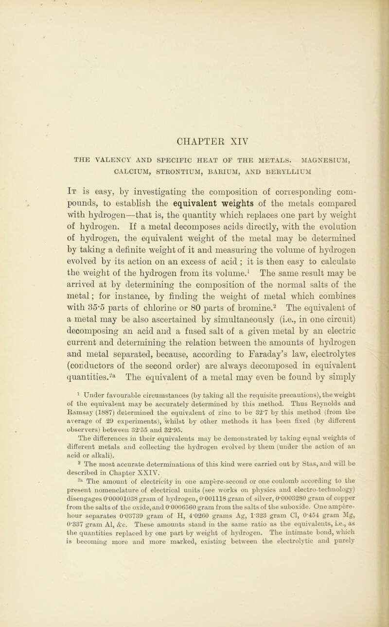 CHAPTER XIV THE VALENCY AND SPECIFIC HEAT OF THE METALS. MAGNESIUM, CALCIUM, STRONTIUM, BARIUM, AND BERYLLIUM ІТ is easy, by investigating the composition of corresponding com- pounds, to establish the equivalent weights of the metals compared with hydrogen—that is, the quantity which replaces one part by weight of hydrogen. If a metal decomposes acids directly, with the evolution of hydrogen, the equivalent weight of the metal may be determined by taking a definite weight of it and measuring the volume of hydrogen evolved by its action on an excess of acid ; it is then easy to calculate the weight of the hydrogen from its volume.1 The same result may be arrived at by determining the composition of the normal salts of the metal; for instance, by finding the weight of metal which combines with 85’5 parts of chlorine or 80 parts of bromine.2 The equivalent of a metal may be also ascertained by simultaneously (i.e., in one circuit) decomposing an acid and a fused salt of a given metal by an electric current and determining the relation between the amounts of hydrogen and metal separated, because, according to Faraday’s law, electrolytes (conductors of the second order) are always decomposed in equivalent quantities.2a The equivalent of a metal may even be found by simply 1 Under favourable circumstances (by taking all tlie requisite precautions), the weight of the equivalent may be accurately determined by this method. Thus Reynolds and Ramsay (1887) determined the equivalent of zinc to be 82'7 by this method (from the average of 29 experiments), whilst by other methods it has been fixed (by different observers) between 32,55 and 32‘95. The differences in their equivalents may be demonstrated by taking equal weights of different metals and collecting the hydrogen evolved by them (under the action of an acid or alkali). 2 The most accurate determinations of this kind were carried out by Stas, and will be described in Chapter XXIV. 2a The amount of electricity in one ampere-second or one coulomb according to the present nomenclature of electrical units (see works on physics and electro-technology) disengages 0'00001038 gram of hydrogen, 0-001118 gram of silver, СИ)008280 gram of copper from the salts of the oxide, and 0-0006560 gram from the salts of the suboxide. One ampere- hour separates 0*03739 gram of H, 4*0260 grams Ag, 1 323 gram Cl, 0*454 gram Mg, 0*387 gram Al, etc. These amounts stand in the same ratio as the equivalents, i.e., as the quantities replaced by one part by weight of hydrogen. The intimate bond, which is becoming more and more marked, existing between the electrolytic and purely