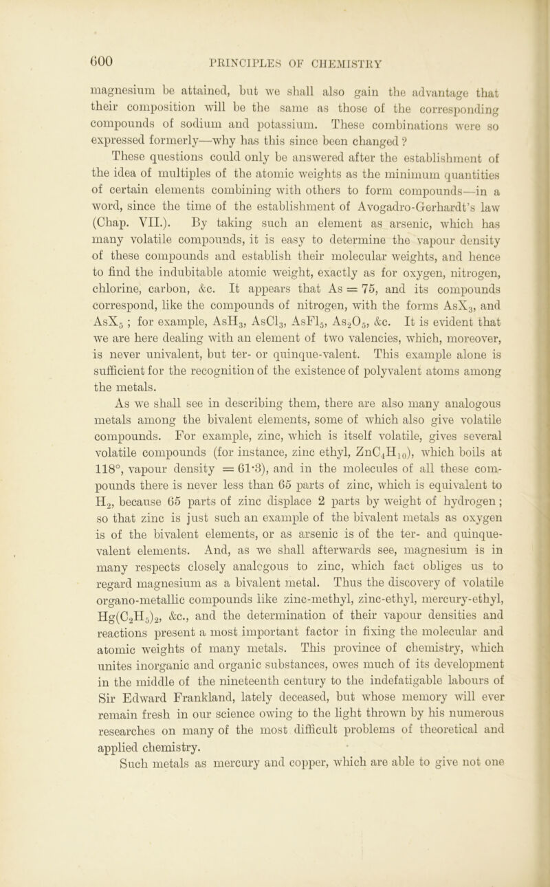 magnesium be attained, but we shall also gain the advantage that their composition will be the same as those of the corresponding compounds of sodium and potassium. These combinations were so expressed formerly—why has this since been changed ? These questions could only be answered after the establishment of the idea of multiples of the atomic weights as the minimum quantities of certain elements combining with others to form compounds—in a word, since the time of the establishment of Avogadro-Gerhardt’s law (Chap. VII.). By taking such an element as arsenic, which has many volatile compounds, it is easy to determine the vapour density of these compounds and establish their molecular weights, and hence to find the indubitable atomic weight, exactly as for oxygen, nitrogen, chlorine, carbon, &c. It appears that As = 75, and its compounds correspond, like the compounds of nitrogen, with the forms AsX3, and AsX5 ; for example, AsH3, AsCl3, AsF15, As205, &c. It is evident that we are here dealing with an element of two valencies, which, moreover, is never univalent, but ter- or quinque-valent. This example alone is sufficient for the recognition of the existence of polyvalent atoms among the metals. As we shall see in describing them, there are also many analogous metals among the bivalent elements, some of which also give volatile compounds. For example, zinc, which is itself volatile, gives several volatile compounds (for instance, zinc ethyl, ZnC4H10), which boils at 118°, vapour density = 61*3), and in the molecules of all these com- pounds there is never less than 65 parts of zinc, which is equivalent to H2, because 65 parts of zinc displace 2 parts by weight of hydrogen; so that zinc is just such an example of the bivalent metals as oxygen is of the bivalent elements, or as arsenic is of the ter- and quinque- valent elements. And, as we shall afterwards see, magnesium is in many respects closely analogous to zinc, which fact obliges us to regard magnesium as a bivalent metal. Thus the discovery of volatile organo-metallic compounds like zinc-methyl, zinc-ethyl, mercury-ethyl, Hg(0,H.)„ &c., and the determination of their vapour densities and reactions present a most important factor in fixing the molecular and atomic weights of many metals. This province of chemistry, which unites inorganic and organic substances, owes much of its development in the middle of the nineteenth century to the indefatigable labours of Sir Edward Frankland, lately deceased, but whose memory will ever remain fresh in our science owing to the light thrown by his numerous researches on many of the most difficult problems of theoretical and applied chemistry. Such metals as mercury and copper, which are able to give not one