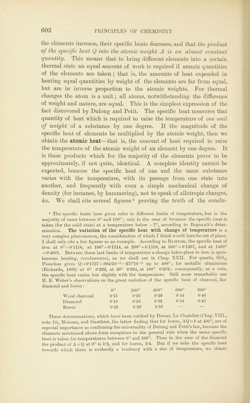 the elements increase, their specific heats decrease, and that the product of the specific heat Q into the atomic weight A is an almost constant quantity. This means that to bring different elements into a certain thermal state an equal amount of work is required if atomic quantities of the elements are taken ; that is, the amounts of heat expended in heating equal quantities by weight of the elements are far from equal, but are in inverse proportion to the atomic weights. For thermal changes the atom is a unit; all atoms, notwithstanding the difference of weight and nature, are equal. This is the simplest expression of the fact discovered by Dulong and Petit. The specific heat measures that quantity of heat which is required to raise the temperature of one unit of iveight of a substance by one degree. If the magnitude of the specific heat of elements be multiplied by the atomic weight, then we obtain the atomic heat—that is, the amount of heat required to raise the temperature of the atomic weight of an element by one degree. It is these products which for the majority of the elements prove to be approximately, if not quite, identical. A complete identity cannot be expected, because the specific heat of one and the same substance varies with the temperature, with its passage from one state into another, and frequently with even a simple mechanical change of density (for instance, by hammering), not to speak of allotropic changes, &c. We shall cite several figures4 proving the truth of the conclu- 4 The specific heats here given refer to different limits of temperature, but in the majority of cases between 0° and 100° ; only in the case of bromine the specific heat is taken (for the solid state) at a temperature below —7°, according to Regnault’s deter- mination. The variation of the specific heat with change of temperature is a very complex phenomenon, the consideration of which I think would here be out of place. I shall only cite a few figures as an example. According to Bystrom, the specific heat of iron at 0° = 0T116, at 100° = 0-1114, at 200° = 0-1188, at 800° = 0-1267, and at 1400° = 0-4031. Between these last limits of temperature a change takes place in iron (a spon- taneous heating, reccilesce?ice), as we shall see in Chap. XXII. For quartz, SiO.,, Pionchon gives Q = 0-1737 + 394Ш-6 —27£210“9 up to 400°; for metallic aluminium (Richards, 1892) at 0° 0'222, at 20° 0-224, at 100° 0'232; consequently, as a rule, the specific heat varies but slightly with the temperature. Still more remarkable are H. E. Weber’s observations on the great variation of the specific heat of charcoal, the diamond and boron: 0° 100° 200° 600° 900° Wood charcoal 0-15 0-23 0-29 0-44 0-46 Diamond o-io 0-19 0-22 0-44 0-45 Boron 0-22 0-29 0-35 — — These determinations, which have been verified by Dewar, Le Chatelier (Chap. VIII., note 13), Moissan, and Gauthier, the latter finding that for boron, AQ = 6 at 400°, are of especial importance as confirming the universality of Dulong and Petit’s law, because the elements mentioned above form exceptions to the general rule when the mean specific heat is taken for temperatures between 0° and 100°. Thus in the case of the diamond the product of A x Q at 0° is 1*2, and for boron, 24. But if we take the specific heat towards which there is evidently a tendency with a rise of temperature, we obtain