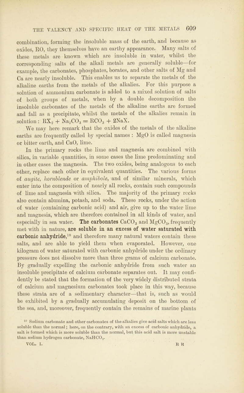 combination, forming the insoluble mass of the earth, and because as oxides, RO, they themselves have an earthy appearance. Many salts of these metals are known which are insoluble in water, whilst the corresponding salts of the alkali metals are generally soluble—for example, the carbonates, phosphates, borates, and other salts of Mg and Ca are nearly insoluble. This enables us to separate the metals of the alkaline earths from the metals of the alkalies. For this purpose a solution of ammonium carbonate is added to a mixed solution of salts of both groups of metals, when by a double decomposition the insoluble carbonates of the metals of the alkaline earths are formed and fall as a precipitate, whilst the metals of the alkalies remain in solution : RX2 + Na2C03 = RC03 + 2NaX. We may here remark that the oxides of the metals of the alkaline earths are frequently called by special names : MgO is called magnesia or bitter earth, and CaO, lime. In the primary rocks the lime and magnesia are combined with silica, in variable quantities, in some cases the lime predominating and in other cases the magnesia. The two oxides, being analogous to each other, replace each other in equivalent quantities. The various forms of augite, hornblende or amphibole, and of similar minerals, which enter into the composition of nearly all rocks, contain such compounds of lime and magnesia with silica. The majority of the primary rocks also contain alumina, potash, and soda. These rocks, under the action of water (containing carbonic acid) and air, give up to the water lime and magnesia, which are therefore contained in all kinds of water, and especially in sea water. The carbonates CaC03 and MgC03, frequently met with in nature, are soluble in an excess of water saturated with carbonic anhydride,10 and therefore many natural waters contain these salts, and are able to yield them when evaporated. However, one kilogram of water saturated with carbonic anhydride under the ordinary pressure does not dissolve more than three grams of calcium carbonate. By gradually expelling the carbonic anhydride from such water an insoluble precipitate of calcium carbonate separates out. It may confi- dently be stated that the formation of the very widely distributed strata of calcium and magnesium carbonates took place in this way, because these strata are of a sedimentary character—that is, such as would be exhibited by a gradually accumulating deposit on the bottom of the sea, and, moreover, frequently contain the remains of marine plants 10 Sodium carbonate and other carbonates of tlie alkalies give acid salts which are less soluble than the normal; here, on the contrary, with an excess of carbonic anhydride, a salt is formed which is more soluble than the normal, but this acid salt is more unstable than sodium hydrogen carbonate, NaHCO:r VOL. I. R U
