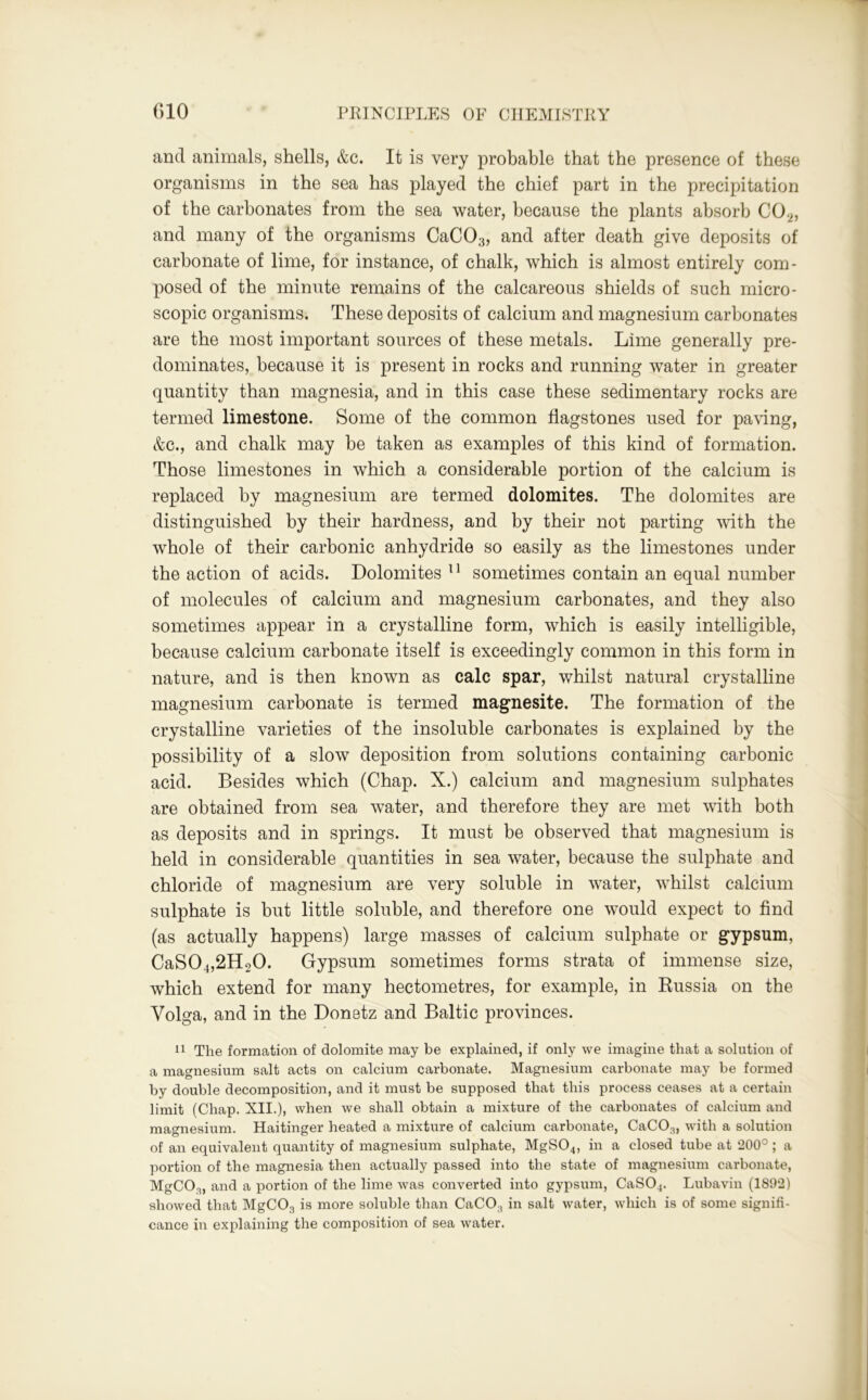 and animals, shells, &c. It is very probable that the presence of these organisms in the sea has played the chief part in the precipitation of the carbonates from the sea water, because the plants absorb C02, and many of the organisms CaCO;3, and after death give deposits of carbonate of lime, for instance, of chalk, which is almost entirely com- posed of the minute remains of the calcareous shields of such micro- scopic organisms. These deposits of calcium and magnesium carbonates are the most important sources of these metals. Lime generally pre- dominates, because it is present in rocks and running water in greater quantity than magnesia, and in this case these sedimentary rocks are termed limestone. Some of the common flagstones used for paving, &c., and chalk may be taken as examples of this kind of formation. Those limestones in which a considerable portion of the calcium is replaced by magnesium are termed dolomites. The dolomites are distinguished by their hardness, and by their not parting with the whole of their carbonic anhydride so easily as the limestones under the action of acids. Dolomites 11 sometimes contain an equal number of molecules of calcium and magnesium carbonates, and they also sometimes appear in a crystalline form, which is easily intelligible, because calcium carbonate itself is exceedingly common in this form in nature, and is then known as calc spar, whilst natural crystalline magnesium carbonate is termed magnesite. The formation of the crystalline varieties of the insoluble carbonates is explained by the possibility of a slow deposition from solutions containing carbonic acid. Besides which (Chap. X.) calcium and magnesium sulphates are obtained from sea water, and therefore they are met with both as deposits and in springs. It must be observed that magnesium is held in considerable quantities in sea water, because the sulphate and chloride of magnesium are very soluble in water, whilst calcium sulphate is but little soluble, and therefore one would expect to find (as actually happens) large masses of calcium sulphate or gypsum, CaS04,2H20. Gypsum sometimes forms strata of immense size, which extend for many hectometres, for example, in Russia on the Volga, and in the Donetz and Baltic provinces. 11 The formation of dolomite may be explained, if only we imagine that a solution of a magnesium salt acts on calcium carbonate. Magnesium carbonate may be formed by double decomposition, and it must be supposed that this process ceases at a certain limit (Chap. XII.), when we shall obtain a mixture of the carbonates of calcium and magnesium. Haitinger heated a mixture of calcium carbonate, CaC03, with a solution of an equivalent quantity of magnesium sulphate, MgS04, in a closed tube at 200°; a portion of the magnesia then actually passed into the state of magnesium carbonate, MgCCq, and a portion of the lime was converted into gypsum, CaS04. Lubavin (1892) showed that MgC03 is more soluble than CaCO, in salt water, which is of some signifi- cance in explaining the composition of sea water.