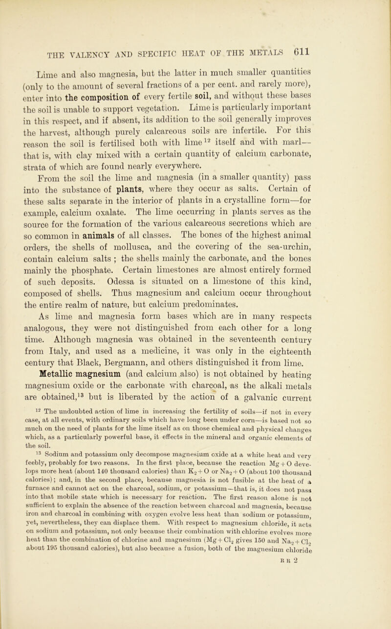Lime and also magnesia, but the latter in much smaller quantities (only to the amount of several fractions of a per cent, and rarely more), enter into the composition of every fertile soil, and without these bases the soil is unable to support vegetation. Lime is particularly important in this respect, and if absent, its addition to the soil generally improves the harvest, although purely calcareous soils are infertile. For this reason the soil is fertilised both with lime12 itself and with marl— that is, with clay mixed with a certain quantity of calcium carbonate, strata of which are found nearly everywhere. From the soil the lime and magnesia (in a smaller quantity) pass into the substance of plants, where they occur as salts. Certain of these salts separate in the interior of plants in a crystalline form—for example, calcium oxalate. The lime occurring in plants serves as the source for the formation of the various calcareous secretions which are so common in animals of all classes. The bones of the highest animal orders, the shells of mollusca, and the covering of the sea-urchin, contain calcium salts ; the shells mainly the carbonate, and the bones mainly the phosphate. Certain limestones are almost entirely formed of such deposits. Odessa is situated on a limestone of this kind, composed of shells. Thus magnesium and calcium occur throughout the entire realm of nature, but calcium predominates. As lime and magnesia form bases which are in many respects analogous, they were not distinguished from each other for a long time. Although magnesia was obtained in the seventeenth century from Italy, and used as a medicine, it was only in the eighteenth century that Black, Bergmann, and others distinguished it from lime. Metallic magnesium (and calcium also) is not obtained by heating magnesium oxide or the carbonate with charcoal, as the alkali metals are obtained,13 but is liberated by the action of a galvanic current 12 The undoubted action of lime in increasing the fertility of soils—if not in every case, at all events, with ordinary soils which have long been under corn—is based not so much on the need of plants for the lime itself as on those chemical and physical changes which, as a particularly powerful base, it effects in the mineral and organic elements of the soil. 13 Sodium and potassium only decompose magnesium oxide at a white heat and very feebly, probably for two reasons. In the first place, because the reaction Mg + O deve- lops more heat (about 140 thousand calories) than K2 + О or Na2 + О (about 100 thousand calories); and, in the second place, because magnesia is not fusible at the heat of a furnace and cannot act on the charcoal, sodium, or potassium—that is, it does not pass into that mobile state which is necessary for reaction. The first reason alone is not sufficient to explain the absence of the reaction between charcoal and magnesia, because iron and charcoal in combining with oxygen evolve less heat than sodium or potassium yet, nevertheless, they can displace them. With respect to magnesium chloride, it acts on sodium and potassium, not only because their combination with chlorine evolves more heat than the combination of chlorine and magnesium (Mg + Cl2 gives 150 and Na > +Cl.> about 195 thousand calories), but also because a fusion, both of the magnesium chloride R it 2