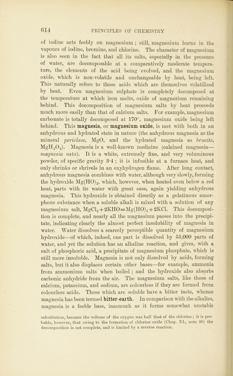 of iodine acts feebly on magnesium ; still, magnesium burns in the vapours of iodine, bromine, and chlorine. The character of magnesium is also seen in the fact that all its salts, especially in the presence of water, are decomposable at a comparatively moderate tempera- ture, the elements of the acid being evolved, and the magnesium oxide, which is non-volatile and unchangeable by heat, being left. This naturally refers to those acids which are themselves volatilised by heat. Even magnesium sulphate is completely decomposed at the temperature at which iron melts, oxide of magnesium remaining behind. This decomposition of magnesium salts by heat proceeds much more easily than that of calcium salts. For example, magnesium carbonate is totally decomposed at 170°, magnesium oxide being left behind. This magnesia, or magnesium oxide, is met with both in an anhydrous and hydrated state in nature (the anhydrous magnesia as the mineral periclase, MgO, and the hydrated magnesia as hrucite, MgH202). Magnesia is a well-known medicine (calcined magnesia— magnesia us to). It is a white, extremely fine, and very voluminous powder, of specific gravity 84 ; it is infusible at a furnace heat, and only shrinks or shrivels in an oxyhydrogen flame. After long contact, anhydrous magnesia combines with water, although very slowly, forming the hydroxide Mg(HO)2, which, however, when heated even below a red heat, parts with its water with great ease, again yielding anhydrous magnesia. This hydroxide is obtained directly as a gelatinous amor- phous substance when a soluble alkali is mixed with a solution of any magnesium salt, MgCl2 + 2KHO=Mg(HO)2 + 2KCl. This decomposi- tion is complete, and nearly all the magnesium passes into the precipi- tate, indicating clearly the almost perfect insolubility of magnesia in water. Water dissolves a scarcely perceptible quantity of magnesium hydroxide—of which, indeed, one part is dissolved by 55,000 parts of water, and yet the solution has an alkaline reaction, and gives, with a salt of phosphoric acid, a precipitate of magnesium phosphate, which is still more insoluble. Magnesia is not only dissolved by acids, forming salts, but it also displaces certain other bases—for example, ammonia from ammonium salts when boiled ; and the hydroxide also absorbs carbonic anhydride from the air. The magnesium salts, like those of calcium, potassium, and sodium, are colourless if they are formed from colourless acids. Those which are soluble have a bitter taste, whence magnesia has been termed bitter-earth. In comparison with the alkalies, magnesia is a feeble base, inasmuch as it forms somewhat unstable substitution, because the volume of the oxygen was half that of the chlorine ; it is pro- bable, however, that owing to the formation of chlorine oxide (Chap. XI., note 30) the decomposition is not complete, and is limited by a reverse reaction.