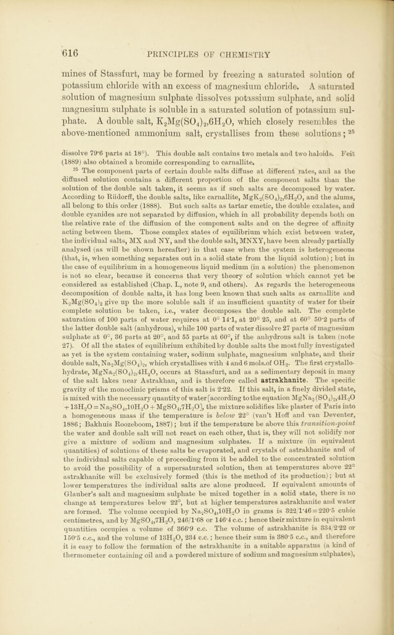 mines of Stassfurt, may be formed by freezing a saturated solution of potassium chloride with an excess of magnesium chloride. A saturated solution of magnesium sulphate dissolves potassium sulphate, and solid magnesium sulphate is soluble in a saturated solution of potassium sul- phate. A double salt, K2Mg(S04)2,6H20, which closely resembles the above-mentioned ammonium salt, crystallises from these solutions; 25 dissolve 79*6 parts at 18°). This double salt contains two metals and two haloids. Feit (1889) also obtained a bromide corresponding to carnallite, 25 The component parts of certain double salts diffuse at different rates, and as the diffused solution contains a different proportion of the component salts than the ■solution of the double salt taken, it seems as if such salts are decomposed by water. According to Riidorff, the double salts, like carnallite, MgK2(S04)2,6H20, and the alums, all belong to this order (1888). But such salts as tartar emetic, the double oxalates, and double cyanides are not separated by diffusion, which in all probability depends both on the relative rate of the diffusion of the component salts and on the degree of affinity acting between them. Those complex states of equilibrium which exist between water, the individual salts, MX and NY, and the double salt, MNXY, have been already partially analysed (as will be shown hereafter) in that case when the system is heterogeneous (that, is, when something separates out in a solid state from the liquid solution) ; but in the case of equilibrium in a homogeneous liquid medium (in a solution) the phenomenon is not so clear, because it concerns that very theory of solution which cannot yet be considered as established (Chap. I., note 9, and others). As regards the heterogeneous decomposition of double salts, it has long been known that such salts as carnallite and K2Mg(S04)2 give up the more soluble salt if an insufficient quantity of water for their complete solution be taken, i.e., water decomposes the double salt. The complete saturation of 100 parts of water requires at 0° 14T, at 20° 25, and at 60° 50*2 parts of the latter double salt (anhydrous), while 100 parts of water dissolve 27 parts of magnesium sulphate at 0°, 36 parts at 20°, and 55 parts at 60°, if the anhydrous salt is taken (note 27). Of all the states of equilibrium exhibited by double salts the most fully investigated as yet is the system containing water, sodium sulphate, magnesium sulphate, and their double salt, Na2Mg(S04)2, which crystallises with 4 and 6 mols.of OH2. The first crystallo- hydrate, MgNa2(S04)2,4H20, occurs at Stassfurt, and as a sedimentary deposit in many of the salt lakes near Astrakhan, and is therefore called astrakhanite. The specific gravity of the monoclinic prisms of this salt is 2*22. If this salt, in a finely divided state, is mixed with the necessary quantity of water [according to the equation MgNa2 (S04)2,4H20 -t-13H20 = Na2S04,10H20 + MgS04,7H20], the mixture solidifies like plaster of Paris into a homogeneous mass if the temperature is below 22° (van’t Hoff and van Deventer, 1886; Bakhuis Roozeboom, 1887); but if the temperature be above this transition-point the water and double salt will not react on each other, that is, they will not solidify nor give a mixture of sodium and magnesium sulphates. If a mixture (in equivalent quantities) of solutions of these salts be evaporated, and crystals of astrakhanite and of the individual salts capable of proceeding from it be added to the concentrated solution to avoid the possibility of a supersaturated solution, then at temperatures above 22^ astrakhanite will be exclusively formed (this is the method of its production); but at lower temperatures the individual salts are alone produced. If equivalent amounts of Glauber’s salt and magnesium sulphate be mixed together in a solid state, there is no change at temperatures below 22°, but at higher temperatures astrakhanite and water are formed. The volume occupied by Na2SO4,10H2O in grams is 822/1*46 = 220*5 cubic centimetres, and by MgS04,7H20, 246/1*68 or 146*4 c.c.; hence their mixture in equivalent quantities occupies a volume of 366*9 c.c. The volume of astrakhanite is 334 2*22 or 150*5 c.c., and the volume of 13H20, 234 c.c.; hence their sum is 380*5 c.c., and therefore it is easy to follow the formation of the astrakhanite in a suitable apparatus (a kind of thermometer containing oil and a powdered mixture of sodium and magnesium sulphates),