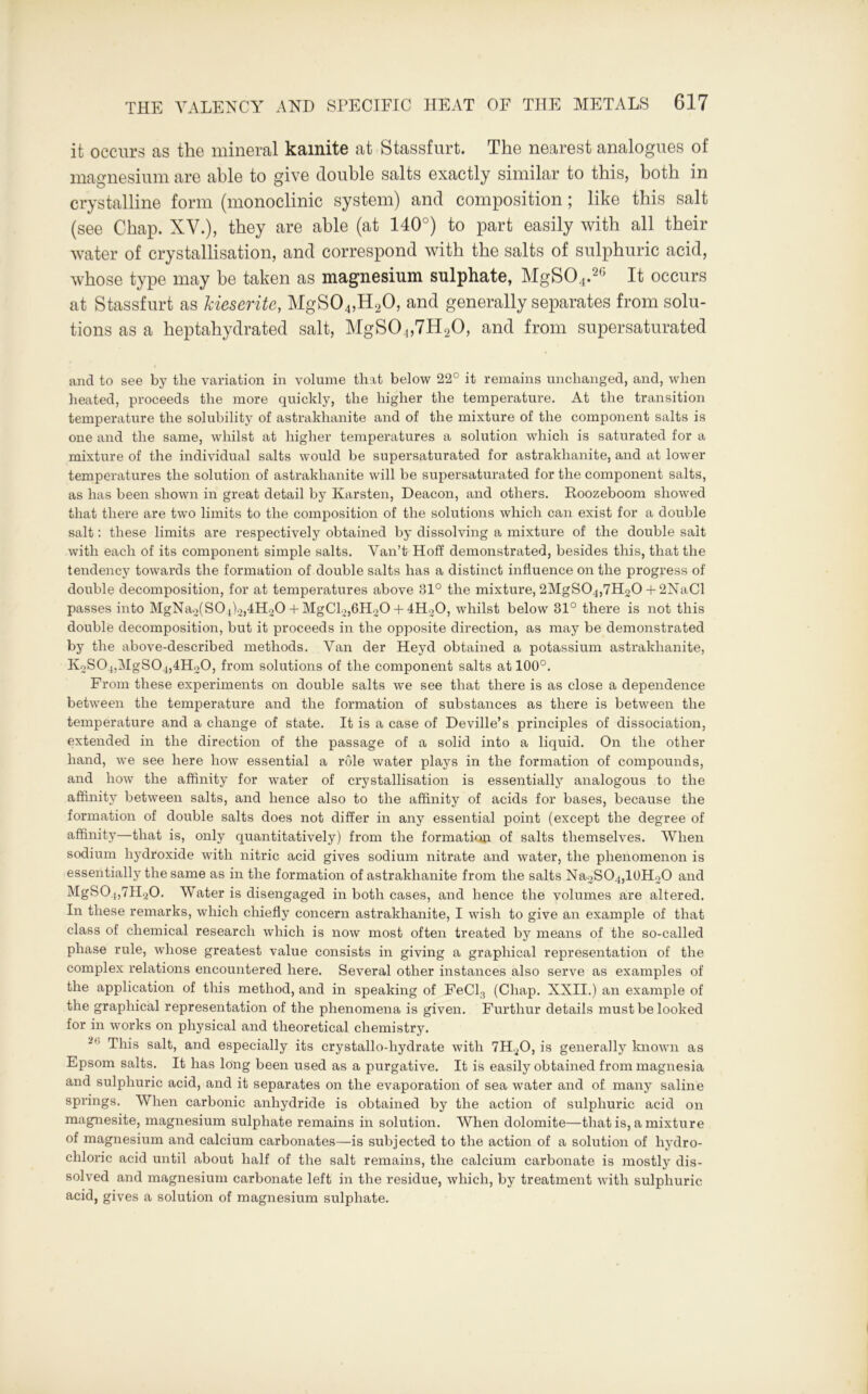 it occurs as the mineral kamite at Stassfurt. The nearest analogues of magnesium are able to give double salts exactly similar to this, both in crystalline form (monoclinic system) and composition; like this salt (see Chap. XV.), they are able (at 140°) to part easily with all their water of crystallisation, and correspond with the salts of sulphuric acid, whose type may be taken as magnesium sulphate, MgS04.26 It occurs at Stassfurt as kieserite, MgS04,H20, and generally separates from solu- tions as a heptahydrated salt, MgS04,7H20, and from supersaturated and to see by the variation in volume that below 22° it remains unchanged, and, when heated, proceeds the more quickly, the higher the temperature. At the transition temperature the solubility of astrakhanite and of the mixture of the component salts is one and the same, whilst at higher temperatures a solution which is saturated for a mixture of the individual salts would be supersaturated for astrakhanite, and at lower temperatures the solution of astrakhanite will be supersaturated for the component salts, as has been shown in great detail by Karsten, Deacon, and others. Roozeboom showed that there are two limits to the composition of the solutions which can exist for a double salt: these limits are respectively obtained by dissolving a mixture of the double salt with each of its component simple salts. Van’t Hoff demonstrated, besides this, that the tendency towards the formation of double salts has a distinct influence on the progress of double decomposition, for at temperatures above 81° the mixture, 2MgS04,7H20 + 2NaCl passes into MgNa2(S04)2,4H20 + MgCl2,6H20 + 4H20, whilst below 31° there is not this double decomposition, but it proceeds in the opposite direction, as may be demonstrated by the above-described methods. Van der Heyd obtained a potassium astrakhanite, K2S04,MgS04,4H20, from solutions of the component salts at 100°. From these experiments on double salts we see that there is as close a dependence between the temperature and the formation of substances as there is between the temperature and a change of state. It is a case of Deville’s principles of dissociation, extended in the direction of the passage of a solid into a liquid. On the other hand, we see here how essential a role water plays in the formation of compounds, and how the affinity for water of crystallisation is essentially analogous to the affinity between salts, and hence also to the affinity of acids for bases, because the formation of double salts does not differ in any essential point (except the degree of affinity—that is, only quantitatively) from the formation of salts themselves. When sodium hydroxide with nitric acid gives sodium nitrate and water, the phenomenon is essentially the same as in the formation of astrakhanite from the salts Na2S04,lUH.20 and MgS04,7H20. Water is disengaged in both cases, and hence the volumes are altered. In these remarks, which chiefly concern astrakhanite, I wish to give an example of that class of chemical research which is now most often treated by means of the so-called phase rule, whose greatest value consists in giving a graphical representation of the complex relations encountered here. Several other instances also serve as examples of the application of this method, and in speaking of FeCl3 (Chap. XXII.) an example of the graphical representation of the phenomena is given. Furthur details must be looked for in works on physical and theoretical chemistry. 2,1 This salt, and especially its crystallo-hydrate with 7H40, is generally known as Epsom salts. It has long been used as a purgative. It is easily obtained from magnesia and sulphuric acid, and it separates on the evaporation of sea water and of many saline springs. When carbonic anhydride is obtained by the action of sulphuric acid on magnesite, magnesium sulphate remains in solution. When dolomite—that is, a mixture of magnesium and calcium carbonates—is subjected to the action of a solution of hydro- chloric acid until about half of the salt remains, the calcium carbonate is mostly dis- solved and magnesium carbonate left in the residue, which, by treatment with sulphuric acid, gives a solution of magnesium sulphate.