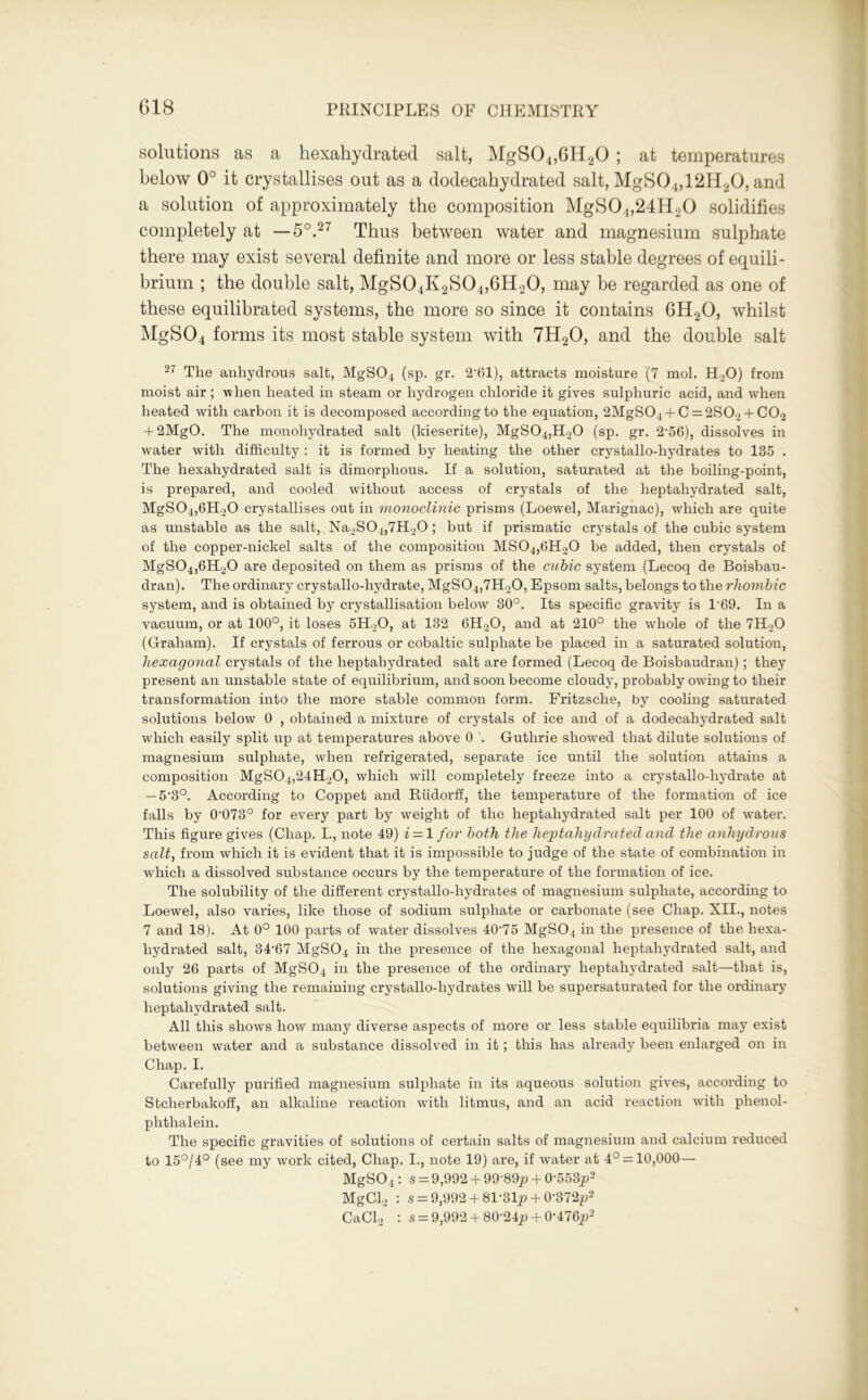 solutions as a hexahydrated salt, MgS04,6H20 ; at temperatures below 0° it crystallises out as a dodecahydrated salt, MgS04,12H20, and a solution of approximately the composition MgS04,24H20 solidifies completely at —5°.27 Thus between water and magnesium sulphate there may exist several definite and more or less stable degrees of equili- brium ; the double salt, MgS04K2S04,6H20, may be regarded as one of these equilibrated systems, the more so since it contains 6H20, whilst MgS04 forms its most stable system with 7H20, and the double salt 27 The anhydrous salt, MgS04 (sp. gr. 2-61), attracts moisture (7 mol. H20) from moist air ; when heated in steam or hydrogen chloride it gives sulphuric acid, and when heated with carbon it is decomposed according to the equation, 2MgS04 + C = 2S02 + C02 + 2MgO. The monoliydrated salt (ldeserite), MgS04,H20 (sp. gr. 2,56), dissolves in water with difficulty : it is formed by heating the other crystallo-liydrates to 135 . The hexahydrated salt is dimorphous. If a solution, saturated at the boiling-point, is prepared, and cooled without access of crystals of the heptahydrated salt, MgS04,6H30 crystallises out in monoclinic prisms (Loewel, Marignac), which are quite as unstable as the salt, Na2S04,7H20 ; but if prismatic crystals of the cubic system of the copper-nickel salts of the composition MS04,6H20 be added, then crystals of MgS04,6H20 are deposited on them as prisms of the cubic system (Lecoq de Boisbau- dran). The ordinary crystallo-hydrate, MgS04,7H20, Epsom salts, belongs to the rhombic system, and is obtained by crystallisation below 30°. Its specific gravity is P69. In a vacuum, or at 100°, it loses 5H20, at 132 6H20, and at 210° the whole of the 7H20 (Graham). If crystals of ferrous or cobaltic sulphate be placed in a saturated solution, hexagonal crystals of the heptahydrated salt are formed (Lecoq de Boisbaudran); they present an unstable state of equilibrium, and soon become cloudy, probably owing to their transformation into the more stable common form. Fritzsche, by cooling saturated solutions below 0 , obtained a mixture of crystals of ice and of a dodecahydrated salt which easily split up at temperatures above 0 '. Guthrie showed that dilute solutions of magnesium sulphate, when refrigerated, separate ice until the solution attains a composition MgS04,24H20, which will completely freeze into a crystallo-hydrate at — 5'3°. According to Coppet and Riidorff, the temperature of the formation of ice falls by 0Ю73° for every part by weight of the heptahydrated salt per 100 of water. This figure gives (Chap. I., note 49) i — 1 for both the heptahydrated and the anhydrous salt, from which it is evident that it is impossible to judge of the state of combination in which a dissolved substance occurs by the temperature of the formation of ice. The solubility of the different crystallo-liydrates of magnesium sulphate, according to Loewel, also varies, like those of sodium sulphate or carbonate (see Chap. XII., notes 7 and 18). At 0° 100 parts of water dissolves 40-75 MgS04 in the presence of the hexa- hydrated salt, 34‘67 MgS04 in the presence of the hexagonal heptahydrated salt, and only 26 parts of MgS04 in the presence of the ordinary heptahydrated salt—that is, solutions giving the remaining crystallo-liydrates will be supersaturated for the ordinary heptahydrated salt. All this shows how many diverse aspects of more or less stable equilibria may exist between water and a substance dissolved in it ; this has already been enlarged on in Chap. I. Carefully purified magnesium sulphate in its aqueous solution gives, according to Stcherbakoff, an alkaline reaction with litmus, and an acid reaction with phenol- phthalein. The specific gravities of solutions of certain salts of magnesium and calcium reduced to 15°/4° (see my work cited, Chap. I., note 19) are, if water at 4° = 10,000— MgS04: s = 9,992 + 99‘89p + 0-553p2 MgCl2 : s = 9,992+ 81-31jj + 0-372^2 CaCl2 : s = 9,992 +80-24^+ 0-476i?2