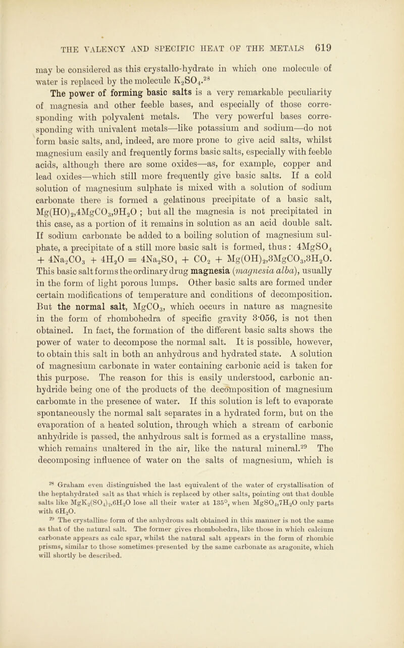 may be considered as this crystallo-hydrate in which one molecule of water is replaced by the molecule K2S04.28 The power of forming1 basic salts is a very remarkable peculiarity of magnesia and other feeble bases, and especially of those corre- sponding with polyvalent metals. The very powerful bases corre- sponding with univalent metals—like potassium and sodium—do not form basic salts, and, indeed, are more prone to give acid salts, whilst magnesium easily and frequently forms basic salts, especially with feeble acids, although there are some oxides—as, for example, copper and lead oxides—which still more frequently give basic salts. If a cold solution of magnesium sulphate is mixed with a solution of sodium carbonate there is formed a gelatinous precipitate of a basic salt, Mg(H0)2,4MgC03,9H20 ; but all the magnesia is not precipitated in this case, as a portion of it remains in solution as an acid double salt. If sodium carbonate be added to a boiling solution of magnesium sul- phate, a precipitate of a still more basic salt is formed, thus : 4MgS04 + 4Na2C03 + 4H20 = 4Na2S04 + C02 + Mg(0H)2,8MgC03,8H20. This basic salt forms the ordinary drug magnesia (-magnesia alba), usually in the form of light porous lumps. Other basic salts are formed under certain modifications of temperature and conditions of decomposition. But the normal salt, MgC03, which occurs in nature as magnesite in the form of rhombohedra of specific gravity 8-056, is not then obtained. In fact, the formation of the different basic salts shows the power of water to decompose the normal salt. It is possible, however, to obtain this salt in both an anhydrous and hydrated state. A solution of magnesium carbonate in water containing carbonic acid is taken for this purpose. The reason for this is easily understood, carbonic an- hydride being one of the products of the decomposition of magnesium carbonate in the presence of water. If this solution is left to evaporate spontaneously the normal salt separates in a hydrated form, but on the evaporation of a heated solution, through which a stream of carbonic anhydride is passed, the anhydrous salt is formed as a crystalline mass, which remains unaltered in the air, like the natural mineral.29 The decomposing influence of water on the salts of magnesium, which is 28 Graham even distinguished the last equivalent of the water of crystallisation of the heptahydrated salt as that which is replaced by other salts, pointing out that double salts like MgK.^SOJ^bHoO lose all their water at 185°, when MgS04,7H20 only parts with 6H20. 29 The crystalline form of the anhydrous salt obtained in this manner is not the same as that of the natural salt. The former gives rhombohedra, like those in which calcium carbonate appears as calc spar, whilst the natural salt appears in the form of rhombic prisms, similar to those sometimes presented by the same carbonate as aragonite, which will shortly be described.