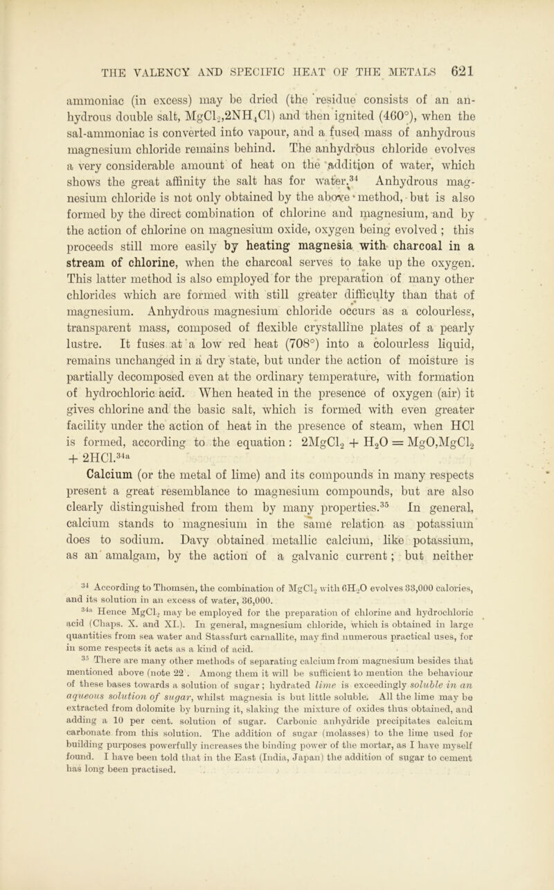 ammoniac (in excess) may be dried (the 'residue consists of an an- hydrous double salt, MgCl2,2NH4Cl) and then ignited (460°), when the sal-ammoniac is converted into vapour, and a fused mass of anhydrous magnesium chloride remains behind. The anhydrous chloride evolves a very considerable amount of heat on the addition of water, which shows the great affinity the salt has for water/34 Anhydrous mag- nesium chloride is not only obtained by the abcrve»method, but is also formed by the direct combination of chlorine and magnesium, and by the action of chlorine on magnesium oxide, oxygen being evolved ; this proceeds still more easily by heating magnesia with charcoal in a stream of chlorine, when the charcoal serves to take up the oxygen. This latter method is also employed for the preparation of many other chlorides which are formed with still greater difficulty than that of magnesium. Anhydrous magnesium chloride occurs as a colourless, transparent mass, composed of flexible crystalline plates of a pearly lustre. It fuses at a low red heat (708°) into a colourless liquid, remains unchanged in a dry state, but under the action of moisture is partially decomposed even at the ordinary temperature, with formation of hydrochloric acid. When heated in the presence of oxygen (air) it gives chlorine and the basic salt, which is formed with even greater facility under the action of heat in the presence of steam, when HC1 is formed, according to the equation : 2MgCl2 + H20 = MgO,MgCl2 + 2HCl.34a Calcium (or the metal of lime) and its compounds in many respects present a great resemblance to magnesium compounds, but are also clearly distinguished from them by many properties.35 In general, calcium stands to magnesium in the same relation as potassium does to sodium. Davy obtained metallic calcium, like potassium, as an amalgam, by the action of a galvanic current; but neither 34 According to Thomsen, the combination of MgCL with 6Н.Ю evolves 83,000 calories, and its solution in an excess of water, 86,000. 34a Hence MgCL may be employed for the preparation of chlorine and hydrochloric acid (Chaps. X. and XI.). In general, magnesium chloride, which is obtained in large quantities from sea water and Stassfurt carnallite, may find numerous practical uses, for in some respects it acts as a kind of acid. 35 There are many other methods of separating calcium from magnesium besides that mentioned above (note 22 . Among them it will be sufficient to mention the behaviour of these bases towards a solution of sugar ; hydrated lime is exceedingly soluble in an aqueous sohttion of sugar, whilst magnesia is but little soluble. All the lime may be extracted from dolomite by burning it, slaking the mixture of oxides thus obtained, and adding a 10 per cent, solution of sugar. Carbonic anhydride precipitates calcium carbonate from this solution. The addition of sugar (molasses) to the lime used for building purposes powerfully increases the binding power of the mortar, as I have myself found. I have been told that in the East (India, Japan) the addition of sugar to cement has long been practised.