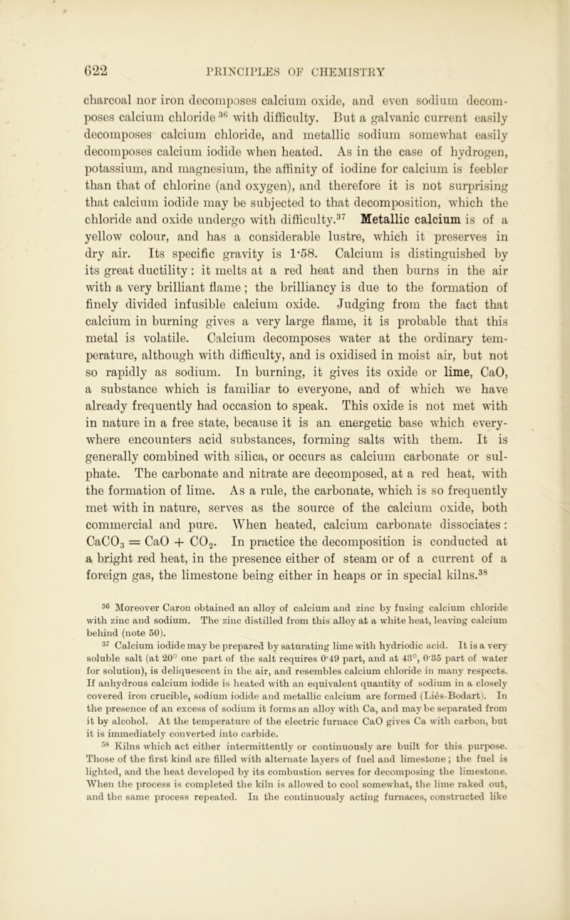 charcoal nor iron decomposes calcium oxide, and even sodium decom- poses calcium chloride36 with difficulty. But a galvanic current easily decomposes calcium chloride, and metallic sodium somewhat easily decomposes calcium iodide when heated. As in the case of hydrogen, potassium, and magnesium, the affinity of iodine for calcium is feebler than that of chlorine (and oxygen), and therefore it is not surprising that calcium iodide may be subjected to that decomposition, which the chloride and oxide undergo with difficulty.37 Metallic calcium is of a yellow colour, and has a considerable lustre, which it preserves in dry air. Its specific gravity is 1*58. Calcium is distinguished by its great ductility: it melts at a red heat and then burns in the air with a very brilliant flame; the brilliancy is due to the formation of finely divided infusible calcium oxide. Judging from the fact that calcium in burning gives a very large flame, it is probable that this metal is volatile. Calcium decomposes water at the ordinary tem- perature, although with difficulty, and is oxidised in moist air, but not so rapidly as sodium. In burning, it gives its oxide or lime, CaO, a substance which is familiar to everyone, and of which we have already frequently had occasion to speak. This oxide is not met with in nature in a free state, because it is an energetic base which every- where encounters acid substances, forming salts with them. It is generally combined with silica, or occurs as calcium carbonate or sul- phate. The carbonate and nitrate are decomposed, at a red heat, with the formation of lime. As a rule, the carbonate, which is so frequently met with in nature, serves as the source of the calcium oxide, both commercial and pure. When heated, calcium carbonate dissociates : CaC03 = CaO + C02. In practice the decomposition is conducted at a bright red heat, in the presence either of steam or of a current of a foreign gas, the limestone being either in heaps or in special kilns.38 36 Moreover Caron obtained an alloy of calcium and zinc by fusing calcium chloride with zinc and sodium. The zinc distilled from this alloy at a white heat, leaving calcium behind (note 50). 37 Calcium iodide may be prepared by saturating lime with hydriodic acid. It is a very soluble salt (at 20° one part of the salt requires 0’49 part, and at 43°, 0-85 part of water for solution), is deliquescent in the air, and resembles calcium chloride in many respects. If anhydrous calcium iodide is heated with an equivalent quantity of sodium in a closely covered iron crucible, sodium iodide and metallic calcium are formed (Lies-Bodart). In the presence of an excess of sodium it forms an alloy with Ca, and may be separated from it by alcohol. At the temperature of the electric furnace CaO gives Ca with carbon, but it is immediately converted into carbide. 58 Kilns which act either intermittently or continuously are built for this purpose. Those of the first kind are filled with alternate layers of fuel and limestone ; the fuel is lighted, and the heat developed by its combustion serves for decomposing the limestone. When the process is completed the kiln is allowed to cool somewhat, the lime raked out, and the same process repeated. In the continuously acting furnaces, constructed like