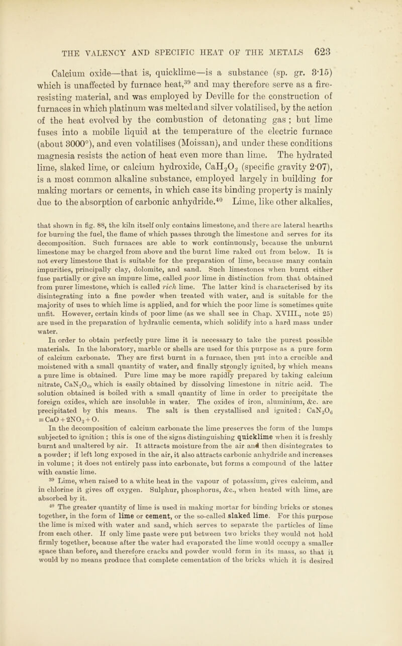 Calcium oxide—that is, quicklime—is a substance (sp. gr. 3-15) which is unaffected by furnace heat,39 and may therefore serve as a fire- resisting material, and was employed by Deville for the construction of furnaces in which platinum was melted and silver volatilised, by the action of the heat evolved by the combustion of detonating gas ; but lime fuses into a mobile liquid at the temperature of the electric furnace (about 3000°), and even volatilises (Moissan), and under these conditions magnesia resists the action of heat even more than lime. The hydrated lime, slaked lime, or calcium hydroxide, CaH202 (specific gravity 2*07), is a most common alkaline substance, employed largely in building for making mortars or cements, in which case its binding property is mainly due to the absorption of carbonic anhydride.40 Lime, like other alkalies, that shown in fig. 88, the kiln itself only contains limestone, and there are lateral hearths for burning the fuel, the flame of which passes through the limestone and serves for its decomposition. Such furnaces are able to work continuously, because the unburnt limestone may be charged from above and the burnt lime raked out from below. It is not every limestone that is suitable for the preparation of lime, because many contain impurities, principally clay, dolomite, and sand. Such limestones when burnt either fuse partially or give an impure lime, called poor lime in distinction from that obtained from purer limestone, which is called rich lime. The latter kind is characterised by its disintegrating into a fine powder when treated with water, aixd is suitable for the majority of uses to which lime is applied, and for which the poor lime is sometimes quite unfit. However, certain kinds of poor lime (as we shall see in Chap. XVIII., note 25) are used in the preparation of hydraulic cements, which solidify into a hard mass under water. In order to obtain perfectly pure lime it is necessary to take the purest possible materials. In the laboratory, marble or shells are used for this purpose as a pure form of calcium carbonate. They are first burnt in a furnace, then put into a crucible and moistened with a small quantity of water, and finally strongly ignited, by which means a pure lime is obtained. Pure lime may be more rapidly prepared by taking calcium nitrate, CaNoOt;, which is easily obtained by dissolving limestone in nitric acid. The solution obtained is boiled with a small quantity of lime in order to precipitate the foreign oxides, which are insoluble in water. The oxides of iron, aluminium, &c. are precipitated by this means. The salt is then crystallised and ignited: CaNo06 = Ca0 + 2N0o + 0. In the decomposition of calcium carbonate the lime preserves the form of the lumps subjected to ignition ; this is one of the signs distinguishing quicklime when it is freshly burnt and unaltered by air. It attracts moisture from the air an# then disintegrates to a powder; if left long exposed in the air, it also attracts carbonic anhydride and increases in volume; it does not entirely pass into carbonate, but forms a compound of the latter with caustic lime. 39 Lime, when raised to a white heat in the vapour of potassium, gives calcium, and in chlorine it gives off oxygen. Sulphur, phosphorus, &c., when heated with lime, are absorbed by it. 40 The greater quantity of lime is used in making mortar for binding bricks or stones together, in the form of lime or cement, or the so-called slaked lime. For this purpose the lime is mixed with water and sand, which serves to separate the particles of lime from each other. If only lime paste were put between two bricks they would not hold firmly together, because after the water had evaporated the lime would occupy a smaller space than before, and therefore cracks and powder would form in its mass, so that it would by no means produce that complete cementation of the bricks which it is desired