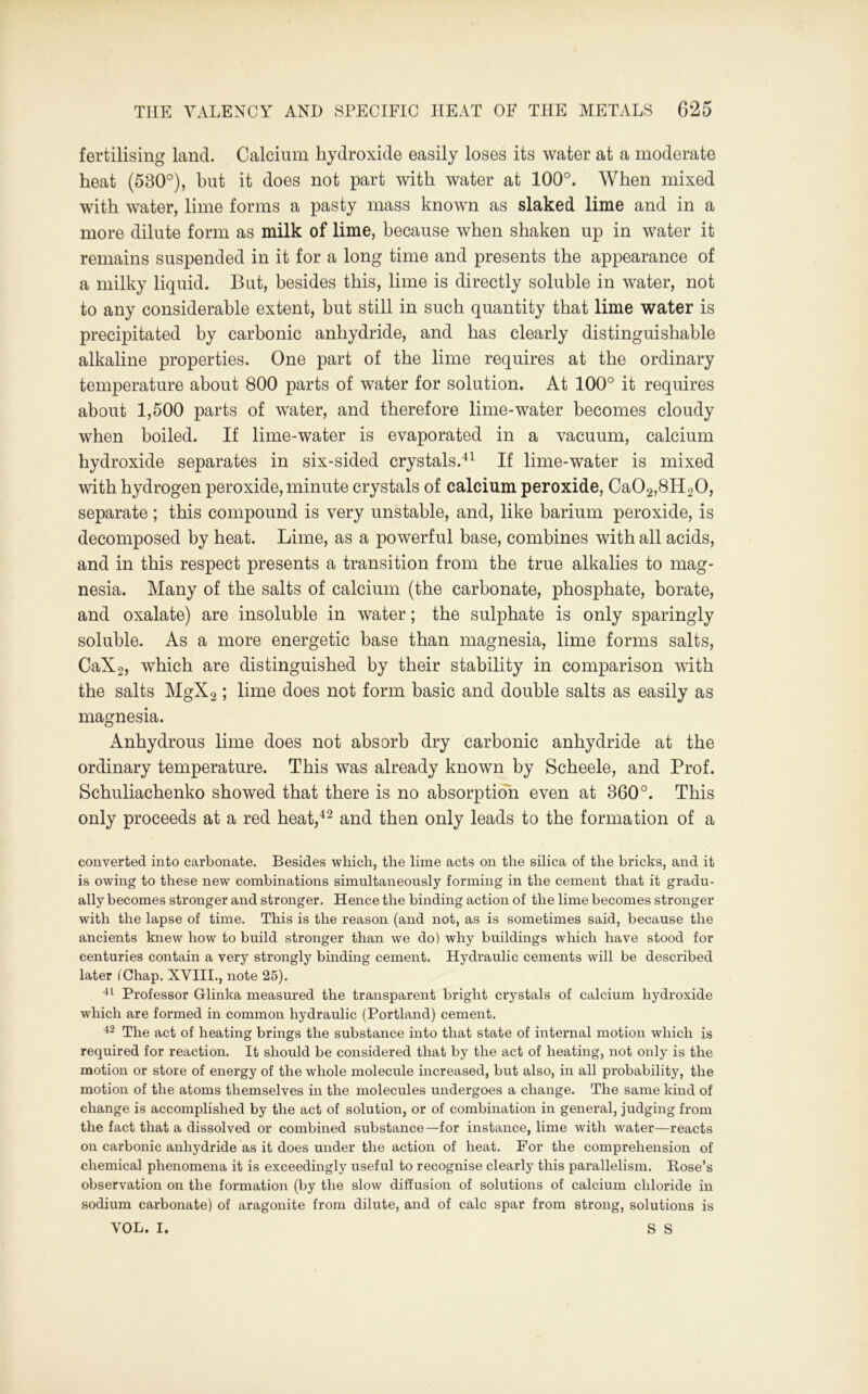 fertilising land. Calcium hydroxide easily loses its water at a moderate heat (530°), but it does not part with water at 100°. When mixed with water, lime forms a pasty mass known as slaked lime and in a more dilute form as milk of lime, because when shaken up in water it remains suspended in it for a long time and presents the appearance of a milky liquid. But, besides this, lime is directly soluble in water, not to any considerable extent, hut still in such quantity that lime water is precipitated by carbonic anhydride, and has clearly distinguishable alkaline properties. One part of the lime requires at the ordinary temperature about 800 parts of water for solution. At 100° it requires about 1,500 parts of water, and therefore lime-water becomes cloudy when boiled. If lime-water is evaporated in a vacuum, calcium hydroxide separates in six-sided crystals.41 If lime-water is mixed with hydrogen peroxide, minute crystals of calcium peroxide, Ca02,8H20, separate; this compound is very unstable, and, like barium peroxide, is decomposed by heat. Lime, as a powerful base, combines with all acids, and in this respect presents a transition from the true alkalies to mag- nesia. Many of the salts of calcium (the carbonate, phosphate, borate, and oxalate) are insoluble in water; the sulphate is only sparingly soluble. As a more energetic base than magnesia, lime forms salts, CaX2, which are distinguished by their stability in comparison with the salts MgX2; lime does not form basic and double salts as easily as magnesia. Anhydrous lime does not absorb dry carbonic anhydride at the ordinary temperature. This was already known by Scheele, and Prof. Schuliachenko showed that there is no absorption even at 360°. This only proceeds at a red heat,42 and then only leads to the formation of a converted into carbonate. Besides which, the lime acts on the silica of the bricks, and it is owing to these new combinations simultaneously forming in the cement that it gradu- ally becomes stronger and stronger. Hence the binding action of the lime becomes stronger with the lapse of time. This is the reason (and not, as is sometimes said, because the ancients knew how to build stronger than we do) why buildings which have stood for centuries contain a very strongly binding cement. Hydraulic cements will be described later (Chap. XVIII., note 25). 41 Professor Glinka measured the transparent bright crystals of calcium hydroxide which are formed in common hydraulic (Portland) cement. 42 The act of heating brings the substance into that state of internal motion which is required for reaction. It should be considered that by the act of heating, not only is the motion or store of energy of the whole molecule increased, but also, in all probability, the motion of the atoms themselves in the molecules undergoes a change. The same kind of change is accomplished by the act of solution, or of combination in general, judging from the fact that a dissolved or combined substance—for instance, lime with water—reacts on carbonic anhydride as it does under the action of heat. For the comprehension of chemical phenomena it is exceedingly useful to recognise clearly this parallelism. Rose’s observation on the formation (by the slow diffusion of solutions of calcium chloride in sodium carbonate) of aragonite from dilute, and of calc spar from strong, solutions is VOL. I. S S
