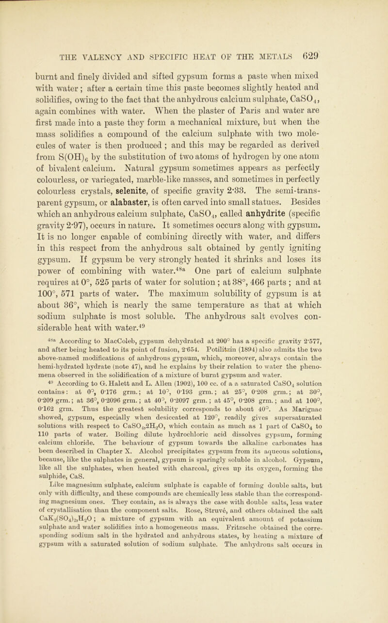 burnt and finely divided and sifted gypsum forms a paste when mixed with water; after a certain time this paste becomes slightly heated and solidifies, owing to the fact that the anhydrous calcium sulphate, CaS04, again combines with water. When the plaster of Paris and water are first made into a paste they form a mechanical mixture, but when the mass solidifies a compound of the calcium sulphate with two mole- cules of water is then produced ; and this may be regarded as derived from S(OH)6 by the substitution of two atoms of hydrogen by one atom of bivalent calcium. Natural gypsum sometimes appears as perfectly colourless, or variegated, marble-like masses, and sometimes in perfectly colourless crystals, selenite, of specific gravity 2*33. The semi-trans- parent gypsum, or alabaster, is often carved into small statues. Besides which an anhydrous calcium sulphate, CaS04, called anhydrite (specific gravity 2*97), occurs in nature. It sometimes occurs along with gypsum. It is no longer capable of combining directly with water, and differs in this respect from the anhydrous salt obtained by gently igniting gypsum. If gypsum be very strongly heated it shrinks and loses its power of combining with water.48a One part of calcium sulphate requires at 0°, 525 parts of water for solution ; at 38°, 466 parts ; and at 100°, 571 parts of water. The maximum solubility of gypsum is at about 36°, which is nearly the same temperature as that at which sodium sulphate is most soluble. The anhydrous salt evolves con- siderable heat with water.49 48a According to MacColeb, gypsum dehydrated at 200° has a specific gravity 2’577, and after being heated to its point of fusion, 2’654. Potilitzin (1894) also admits the two above-named modifications of anhydrous gypsum, which, moreover, always contain the hemi-hydrated hydrate (note 47), and he explains by their relation to water the pheno- mena observed in the solidification of a mixture of burnt gypsum and water. 49 According to Gf. Halett and L. Allen (1902), 100 cc. of a a saturated CaS04 solution contains: at 0°, 0T76 grm.; at 10°, 0T93 grm.; at 25°, 0-208 grm.; at 30°, 0'209 grm.; at 36°, 0‘2096 grm.; at 40°, 0*2097 grm. ; at 45°, 0*208 grm.; and at 100°, 0T62 grm. Thus the greatest solubility corresponds to about 40°. As Marignac showed, gypsum, especially when desiccated at 120°, readily gives supersaturated solutions with respect to CaS04,2H20, which contain as much as 1 part of CaS04 to 110 parts of water. Boiling dilute hydrochloric acid dissolves gypsum, forming calcium chloride. The behaviour of gypsum towards the alkaline carbonates has been described in Chapter X. Alcohol precipitates gypsum from its aqueous solutions, because, like the sulphates in general, gypsum is sparingly soluble in alcohol. Gypsum, like all the sulphates, when heated with charcoal, gives up its oxygen, forming the sulphide, CaS. Like magnesium sulphate, calcium sulphate is capable of forming double salts, but only with difficulty, and these compounds are chemically less stable than the correspond- ing magnesium ones. They contain, as is always the case with double salts, less water of crystallisation than the component salts. Rose, Struve, and others obtained the salt CaK2(S04)2,H20; a mixture of gypsum with an equivalent amount of potassium sulphate and water solidifies into a homogeneous mass. Fritzsche obtained the corre- sponding sodium salt in the hydrated and anhydrous states, by heating a mixture of gypsum with a saturated solution of sodium sulphate. The anhydrous salt occurs in